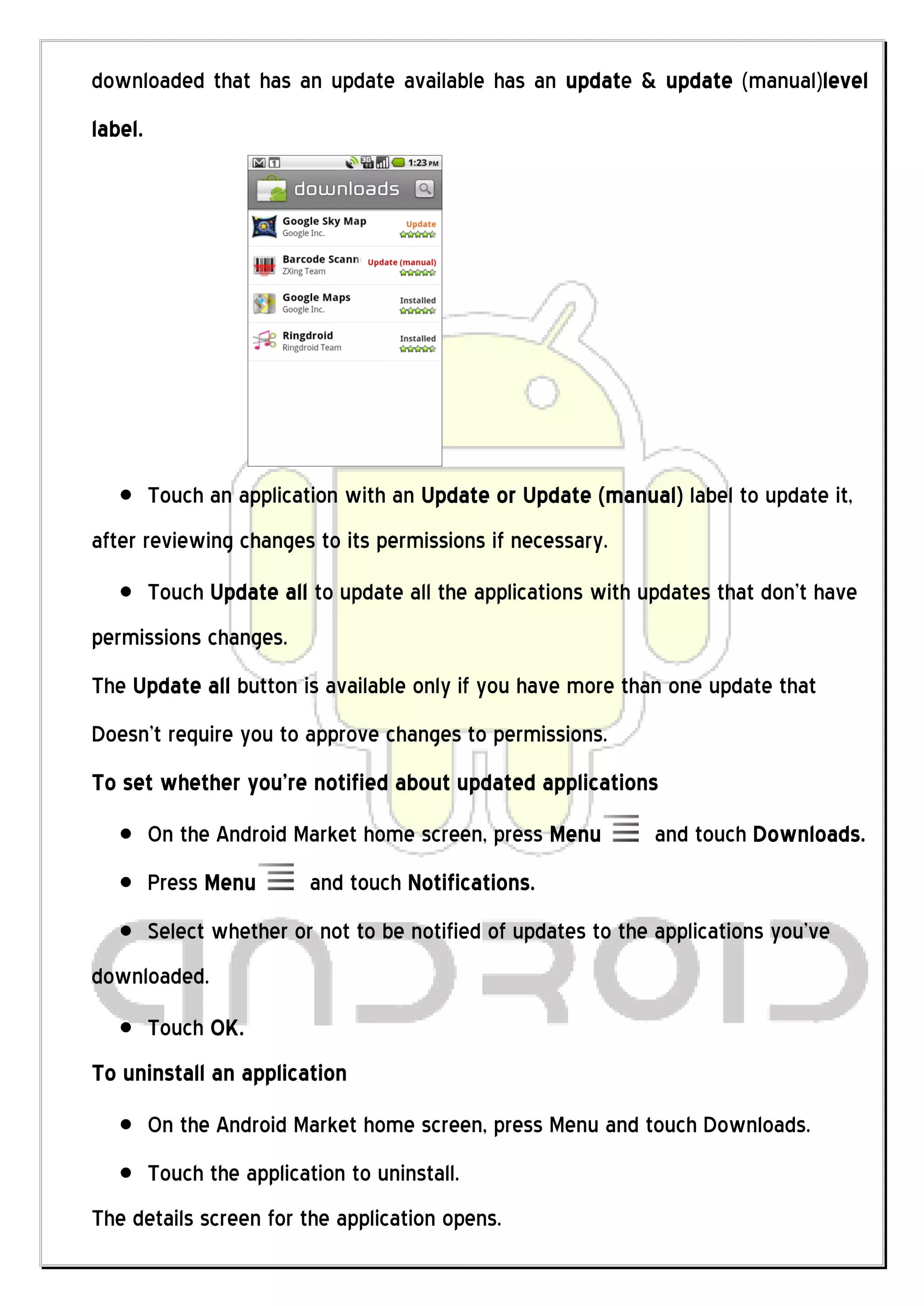 downloaded that has an update available has an update & update (manual)level
label.




         Touch an application with an Update or Update (manual) label to update it,
after reviewing changes to its permissions if necessary.
         Touch Update all to update all the applications with updates that don’t have
permissions changes.
The Update all button is available only if you have more than one update that
Doesn’t require you to approve changes to permissions.
To set whether you’re notified about updated applications
         On the Android Market home screen, press Menu         and touch Downloads.
         Press Menu        and touch Notifications.
         Select whether or not to be notified of updates to the applications you’ve
downloaded.
         Touch OK.
To uninstall an application
         On the Android Market home screen, press Menu and touch Downloads.
         Touch the application to uninstall.
The details screen for the application opens.
 