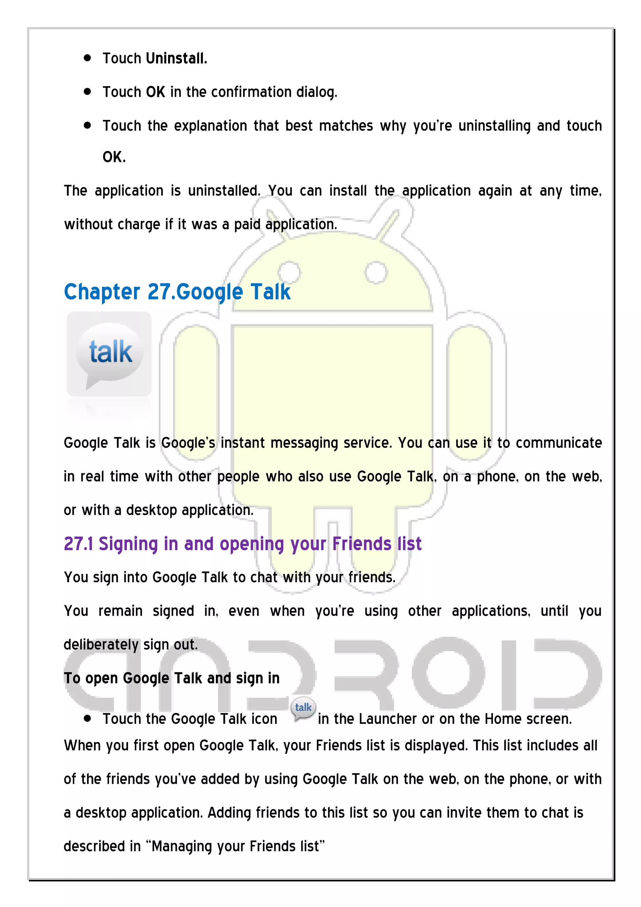 Touch Uninstall.
      Touch OK in the confirmation dialog.
      Touch the explanation that best matches why you’re uninstalling and touch
      OK.
The application is uninstalled. You can install the application again at any time,
without charge if it was a paid application.


Chapter 27.Google Talk




Google Talk is Google’s instant messaging service. You can use it to communicate
in real time with other people who also use Google Talk, on a phone, on the web,
or with a desktop application.
27.1 Signing in and opening your Friends list
You sign into Google Talk to chat with your friends.
You remain signed in, even when you’re using other applications, until you
deliberately sign out.
To open Google Talk and sign in

    Touch the Google Talk icon        in the Launcher or on the Home screen.
When you first open Google Talk, your Friends list is displayed. This list includes all
of the friends you’ve added by using Google Talk on the web, on the phone, or with
a desktop application. Adding friends to this list so you can invite them to chat is
described in “Managing your Friends list”
 