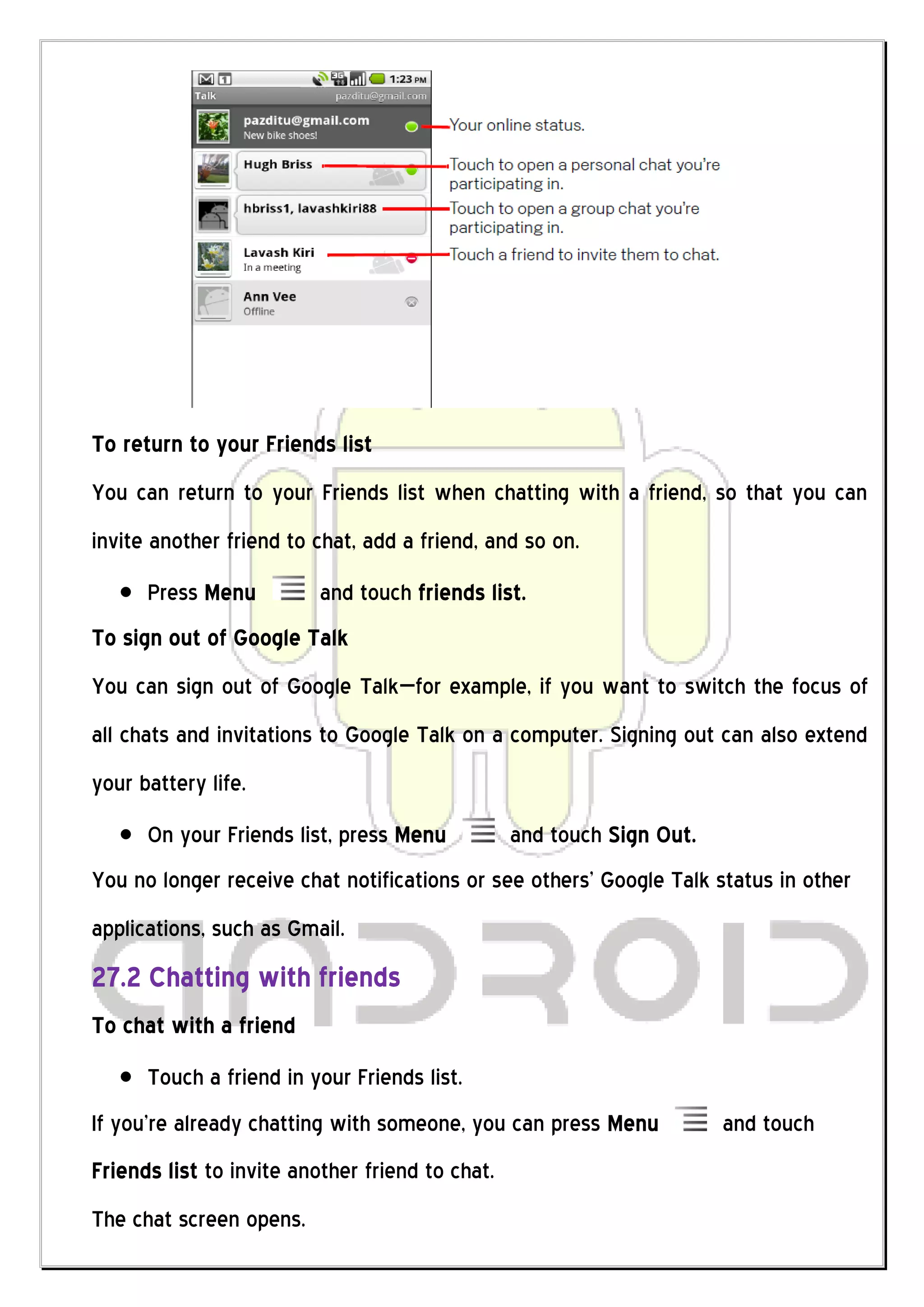 To return to your Friends list
You can return to your Friends list when chatting with a friend, so that you can
invite another friend to chat, add a friend, and so on.
      Press Menu          and touch friends list.
To sign out of Google Talk
You can sign out of Google Talk—for example, if you want to switch the focus of
all chats and invitations to Google Talk on a computer. Signing out can also extend
your battery life.
      On your Friends list, press Menu           and touch Sign Out.
You no longer receive chat notifications or see others’ Google Talk status in other
applications, such as Gmail.
27.2 Chatting with friends
To chat with a friend
      Touch a friend in your Friends list.
If you’re already chatting with someone, you can press Menu            and touch
Friends list to invite another friend to chat.
The chat screen opens.
 