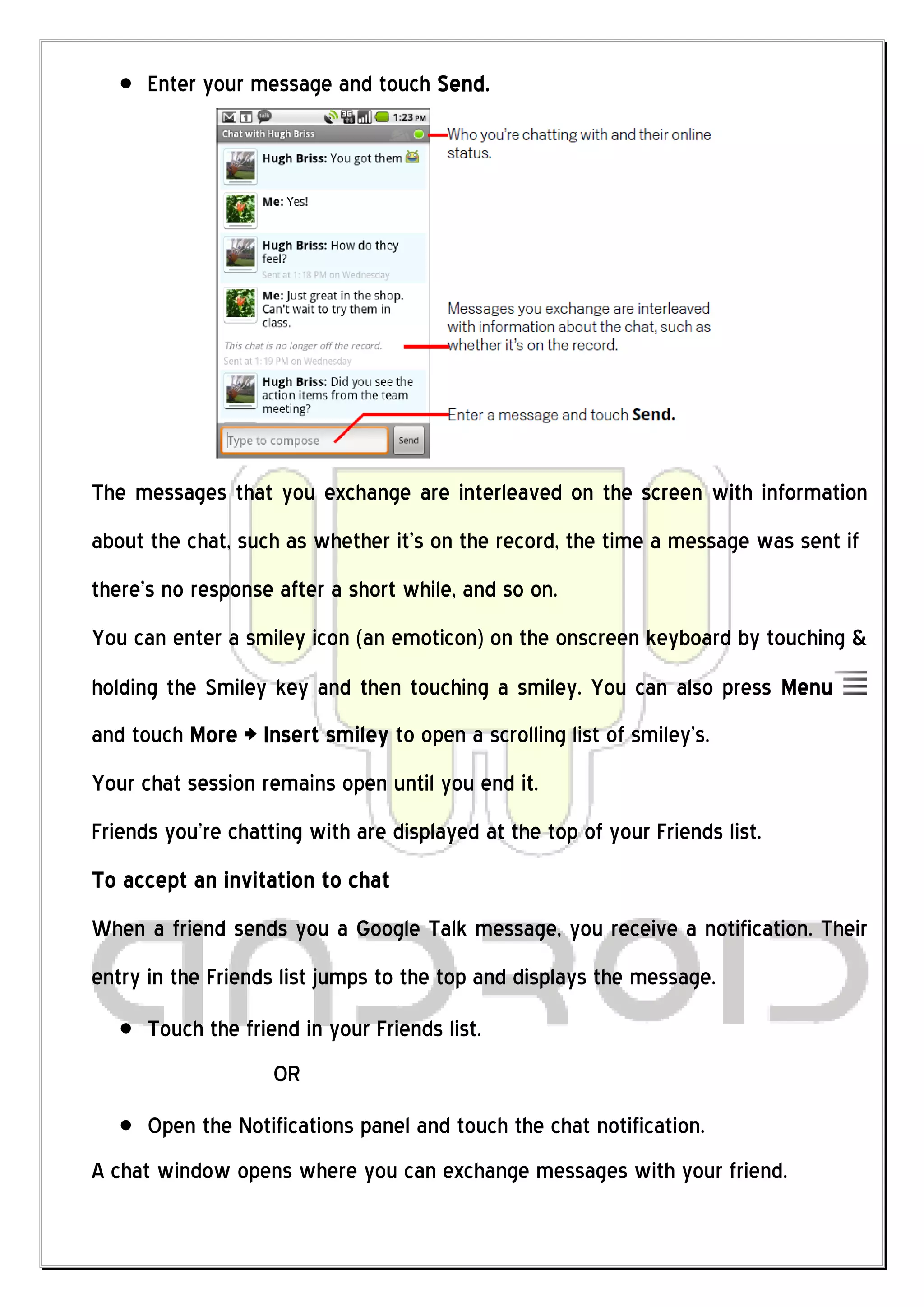 Enter your message and touch Send.




The messages that you exchange are interleaved on the screen with information
about the chat, such as whether it’s on the record, the time a message was sent if
there’s no response after a short while, and so on.
You can enter a smiley icon (an emoticon) on the onscreen keyboard by touching &
holding the Smiley key and then touching a smiley. You can also press Menu
and touch More > Insert smiley to open a scrolling list of smiley’s.
Your chat session remains open until you end it.
Friends you’re chatting with are displayed at the top of your Friends list.
To accept an invitation to chat
When a friend sends you a Google Talk message, you receive a notification. Their
entry in the Friends list jumps to the top and displays the message.
      Touch the friend in your Friends list.
                    OR
      Open the Notifications panel and touch the chat notification.
A chat window opens where you can exchange messages with your friend.
 