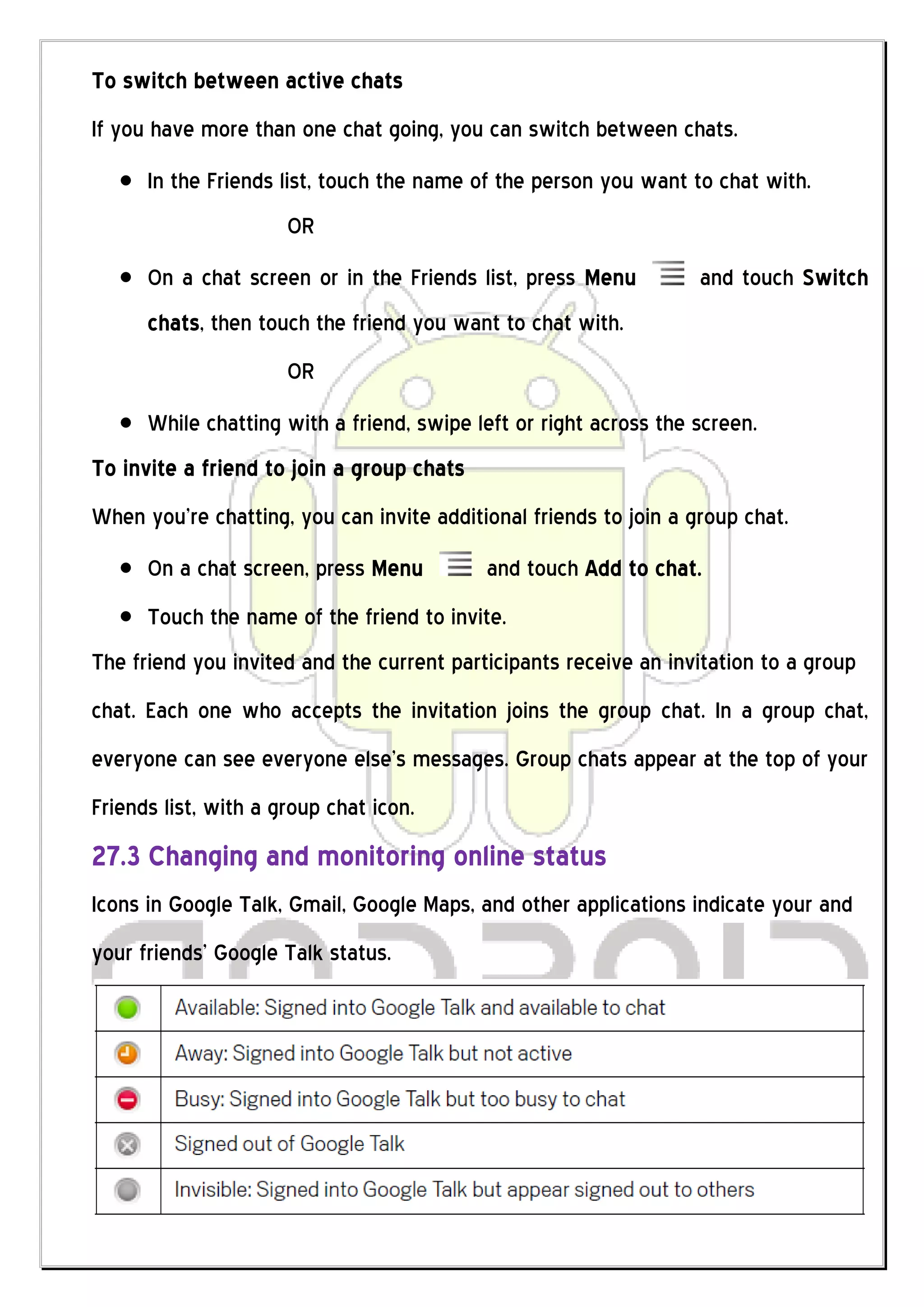 To switch between active chats
If you have more than one chat going, you can switch between chats.
      In the Friends list, touch the name of the person you want to chat with.
                      OR
      On a chat screen or in the Friends list, press Menu          and touch Switch
      chats, then touch the friend you want to chat with.
                      OR
      While chatting with a friend, swipe left or right across the screen.
To invite a friend to join a group chats
When you’re chatting, you can invite additional friends to join a group chat.
      On a chat screen, press Menu         and touch Add to chat.
      Touch the name of the friend to invite.
The friend you invited and the current participants receive an invitation to a group
chat. Each one who accepts the invitation joins the group chat. In a group chat,
everyone can see everyone else’s messages. Group chats appear at the top of your
Friends list, with a group chat icon.
27.3 Changing and monitoring online status
Icons in Google Talk, Gmail, Google Maps, and other applications indicate your and
your friends’ Google Talk status.
 