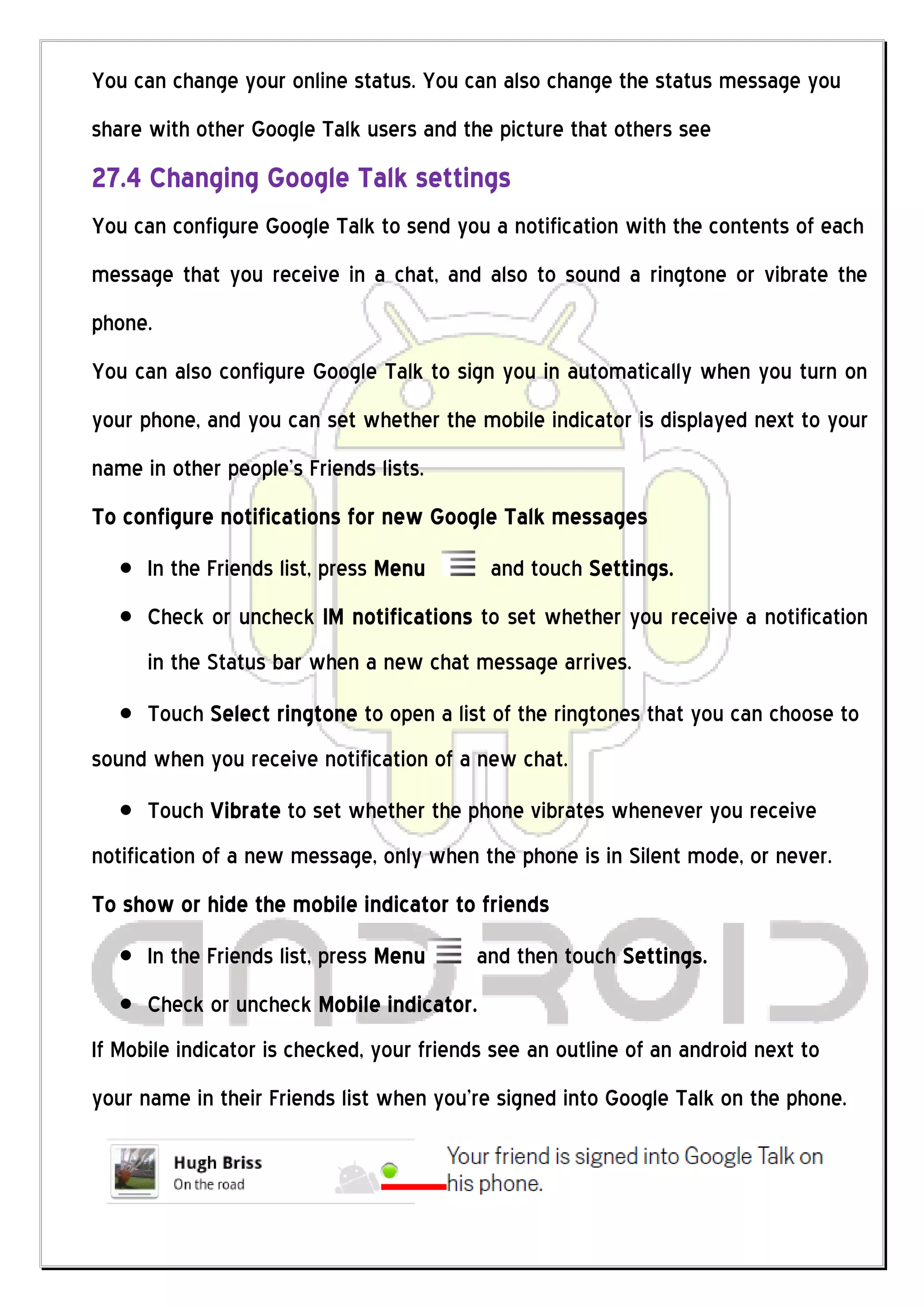 You can change your online status. You can also change the status message you
share with other Google Talk users and the picture that others see
27.4 Changing Google Talk settings
You can configure Google Talk to send you a notification with the contents of each
message that you receive in a chat, and also to sound a ringtone or vibrate the
phone.
You can also configure Google Talk to sign you in automatically when you turn on
your phone, and you can set whether the mobile indicator is displayed next to your
name in other people’s Friends lists.
To configure notifications for new Google Talk messages
      In the Friends list, press Menu       and touch Settings.
      Check or uncheck IM notifications to set whether you receive a notification
      in the Status bar when a new chat message arrives.
      Touch Select ringtone to open a list of the ringtones that you can choose to
sound when you receive notification of a new chat.
      Touch Vibrate to set whether the phone vibrates whenever you receive
notification of a new message, only when the phone is in Silent mode, or never.
To show or hide the mobile indicator to friends
      In the Friends list, press Menu     and then touch Settings.
      Check or uncheck Mobile indicator.
If Mobile indicator is checked, your friends see an outline of an android next to
your name in their Friends list when you’re signed into Google Talk on the phone.
 