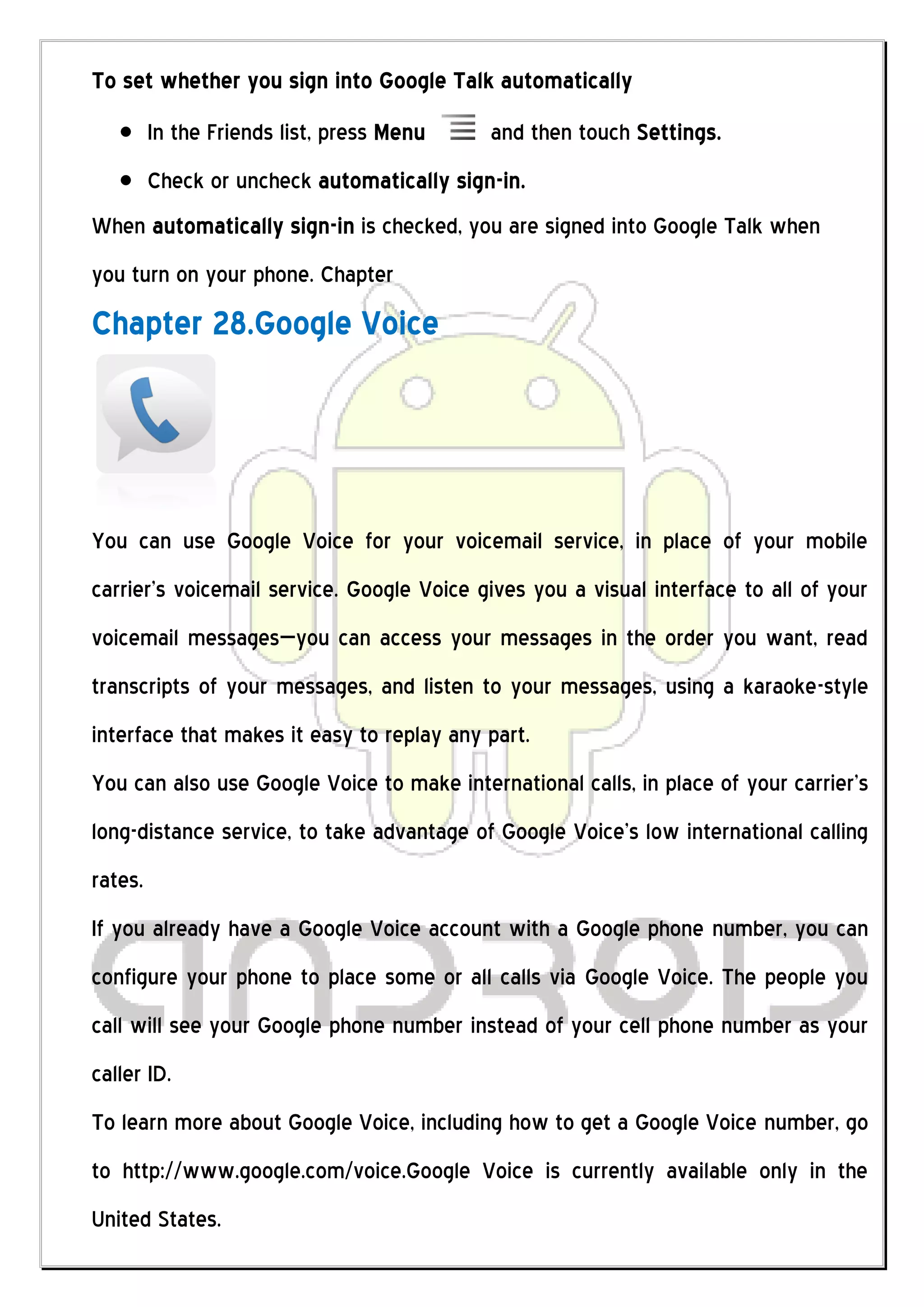 To set whether you sign into Google Talk automatically
         In the Friends list, press Menu    and then touch Settings.
         Check or uncheck automatically sign-in.
When automatically sign-in is checked, you are signed into Google Talk when
you turn on your phone. Chapter
Chapter 28.Google Voice




You can use Google Voice for your voicemail service, in place of your mobile
carrier’s voicemail service. Google Voice gives you a visual interface to all of your
voicemail messages—you can access your messages in the order you want, read
transcripts of your messages, and listen to your messages, using a karaoke-style
interface that makes it easy to replay any part.
You can also use Google Voice to make international calls, in place of your carrier’s
long-distance service, to take advantage of Google Voice’s low international calling
rates.
If you already have a Google Voice account with a Google phone number, you can
configure your phone to place some or all calls via Google Voice. The people you
call will see your Google phone number instead of your cell phone number as your
caller ID.
To learn more about Google Voice, including how to get a Google Voice number, go
to http://www.google.com/voice.Google Voice is currently available only in the
United States.
 