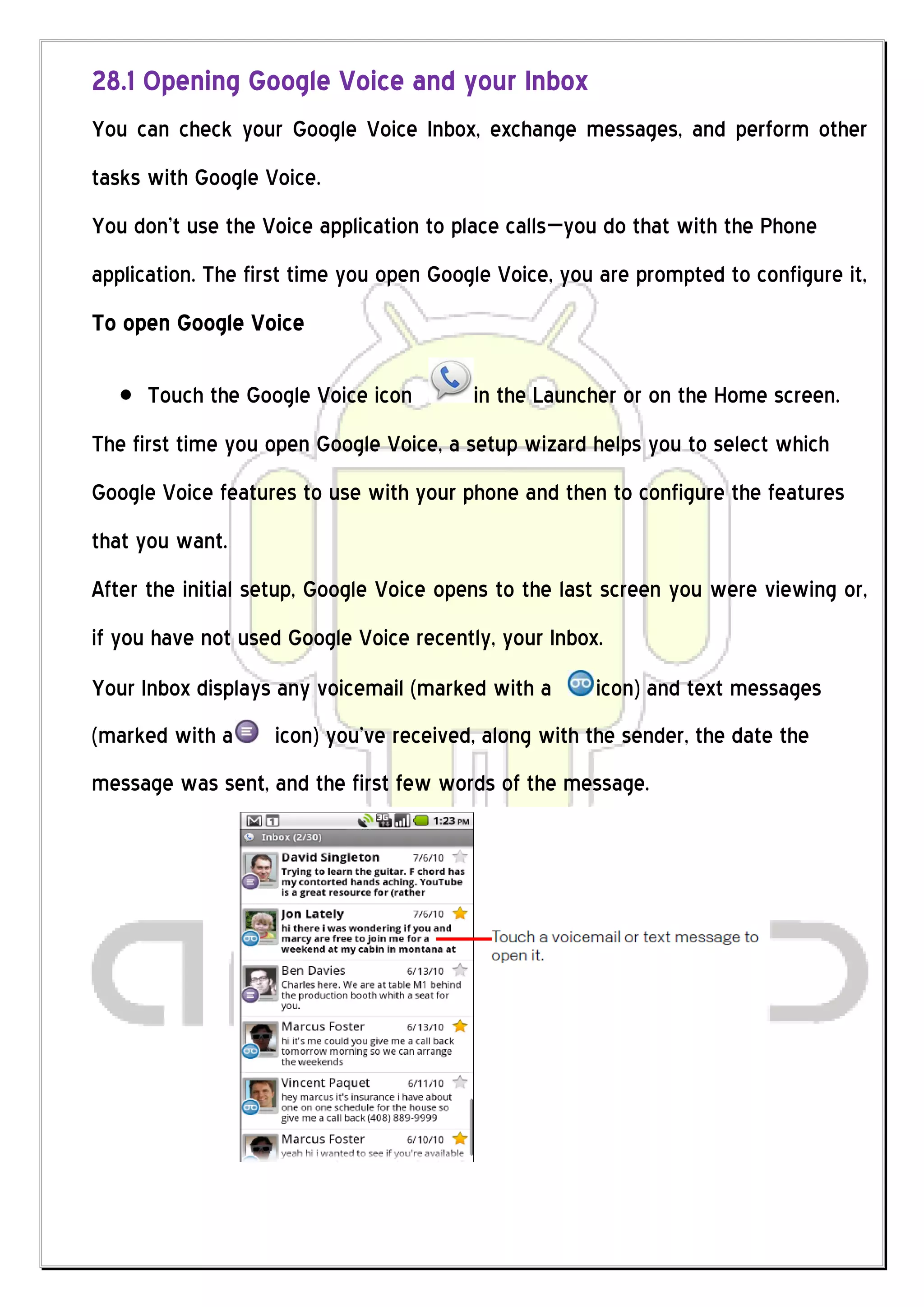 28.1 Opening Google Voice and your Inbox
You can check your Google Voice Inbox, exchange messages, and perform other
tasks with Google Voice.
You don’t use the Voice application to place calls—you do that with the Phone
application. The first time you open Google Voice, you are prompted to configure it,
To open Google Voice

      Touch the Google Voice icon        in the Launcher or on the Home screen.
The first time you open Google Voice, a setup wizard helps you to select which
Google Voice features to use with your phone and then to configure the features
that you want.
After the initial setup, Google Voice opens to the last screen you were viewing or,
if you have not used Google Voice recently, your Inbox.
Your Inbox displays any voicemail (marked with a      icon) and text messages
(marked with a     icon) you’ve received, along with the sender, the date the
message was sent, and the first few words of the message.
 