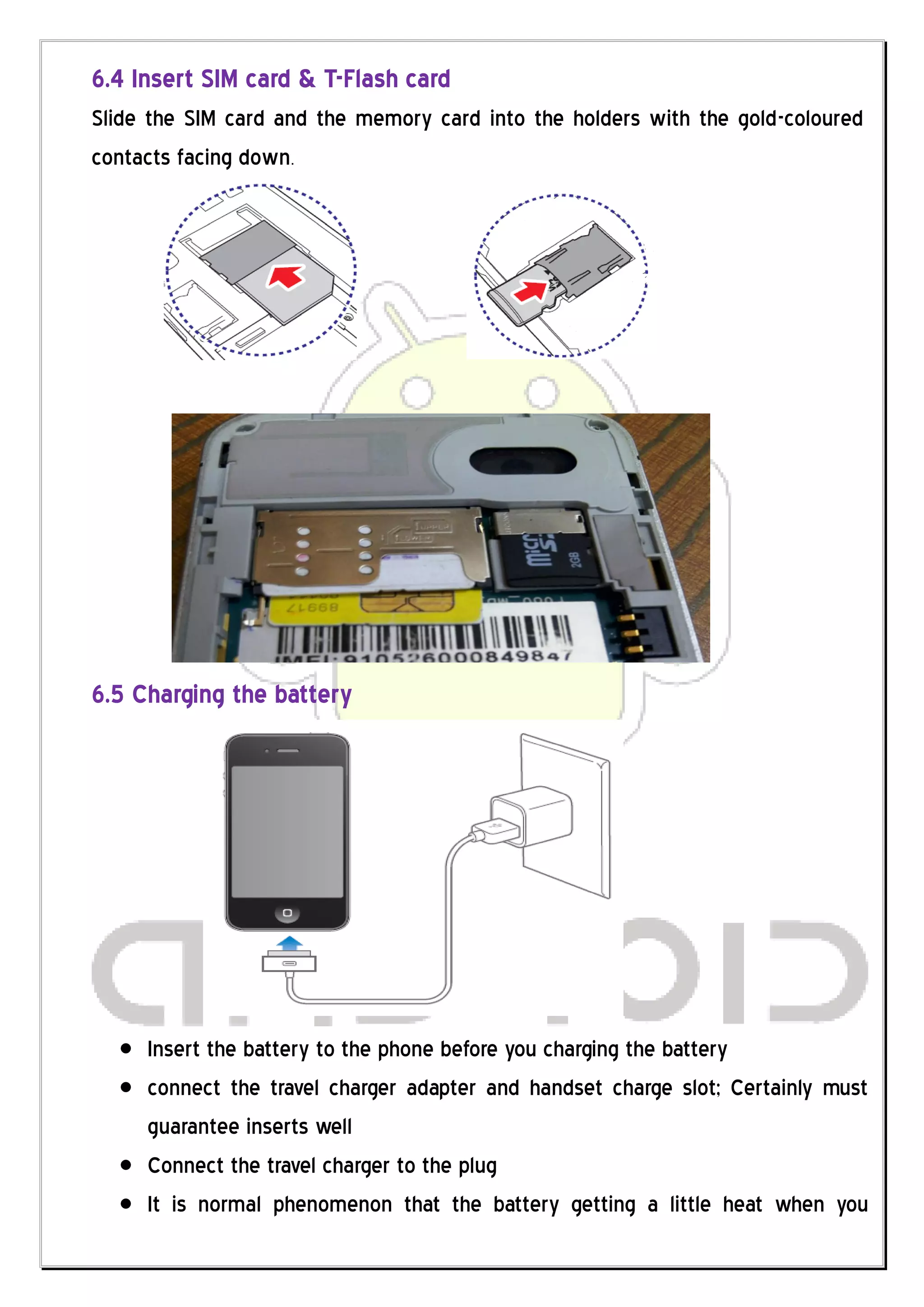 6.4 Insert SIM card & T-Flash card
Slide the SIM card and the memory card into the holders with the gold-coloured
contacts facing down.




6.5 Charging the battery




     Insert the battery to the phone before you charging the battery
     connect the travel charger adapter and handset charge slot; Certainly must
     guarantee inserts well
     Connect the travel charger to the plug
     It is normal phenomenon that the battery getting a little heat when you
 