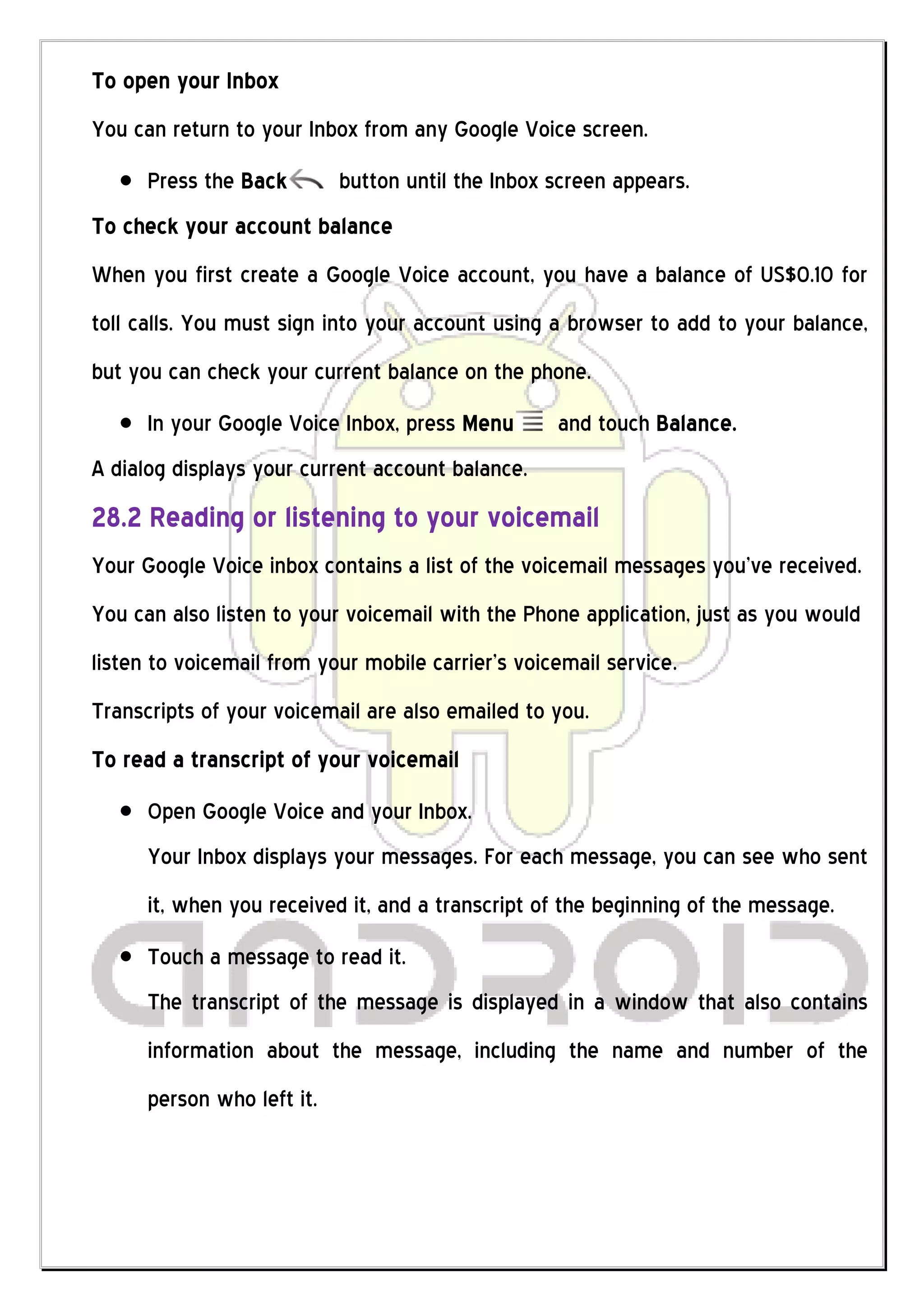 To open your Inbox
You can return to your Inbox from any Google Voice screen.
      Press the Back        button until the Inbox screen appears.
To check your account balance
When you first create a Google Voice account, you have a balance of US$0.10 for
toll calls. You must sign into your account using a browser to add to your balance,
but you can check your current balance on the phone.
      In your Google Voice Inbox, press Menu       and touch Balance.
A dialog displays your current account balance.
28.2 Reading or listening to your voicemail
Your Google Voice inbox contains a list of the voicemail messages you’ve received.
You can also listen to your voicemail with the Phone application, just as you would
listen to voicemail from your mobile carrier’s voicemail service.
Transcripts of your voicemail are also emailed to you.
To read a transcript of your voicemail
      Open Google Voice and your Inbox.
      Your Inbox displays your messages. For each message, you can see who sent
      it, when you received it, and a transcript of the beginning of the message.
      Touch a message to read it.
      The transcript of the message is displayed in a window that also contains
      information about the message, including the name and number of the
      person who left it.
 