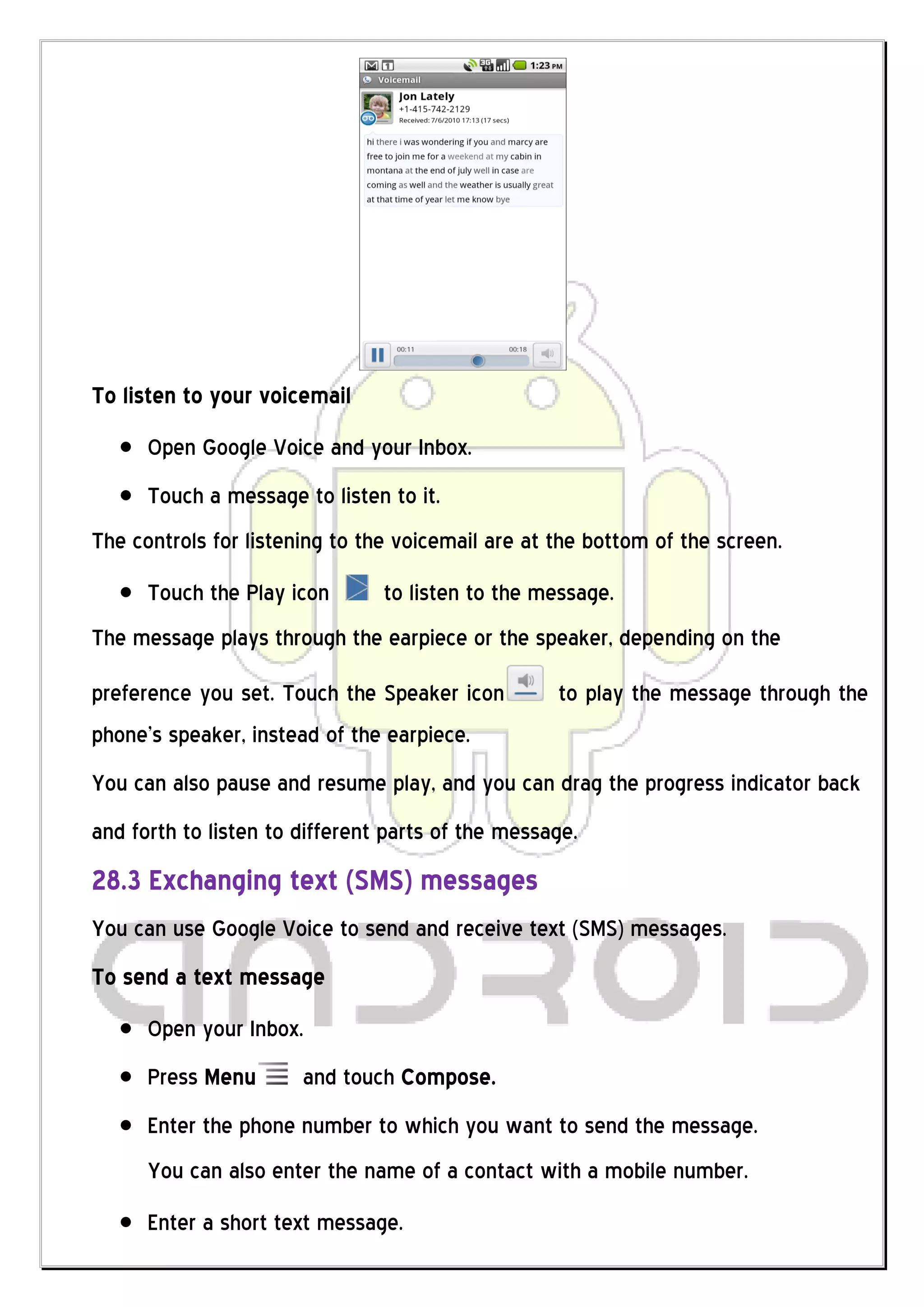 To listen to your voicemail
      Open Google Voice and your Inbox.
      Touch a message to listen to it.
The controls for listening to the voicemail are at the bottom of the screen.
      Touch the Play icon       to listen to the message.
The message plays through the earpiece or the speaker, depending on the
preference you set. Touch the Speaker icon         to play the message through the
phone’s speaker, instead of the earpiece.
You can also pause and resume play, and you can drag the progress indicator back
and forth to listen to different parts of the message.
28.3 Exchanging text (SMS) messages
You can use Google Voice to send and receive text (SMS) messages.
To send a text message
      Open your Inbox.
      Press Menu       and touch Compose.
      Enter the phone number to which you want to send the message.
      You can also enter the name of a contact with a mobile number.
      Enter a short text message.
 
