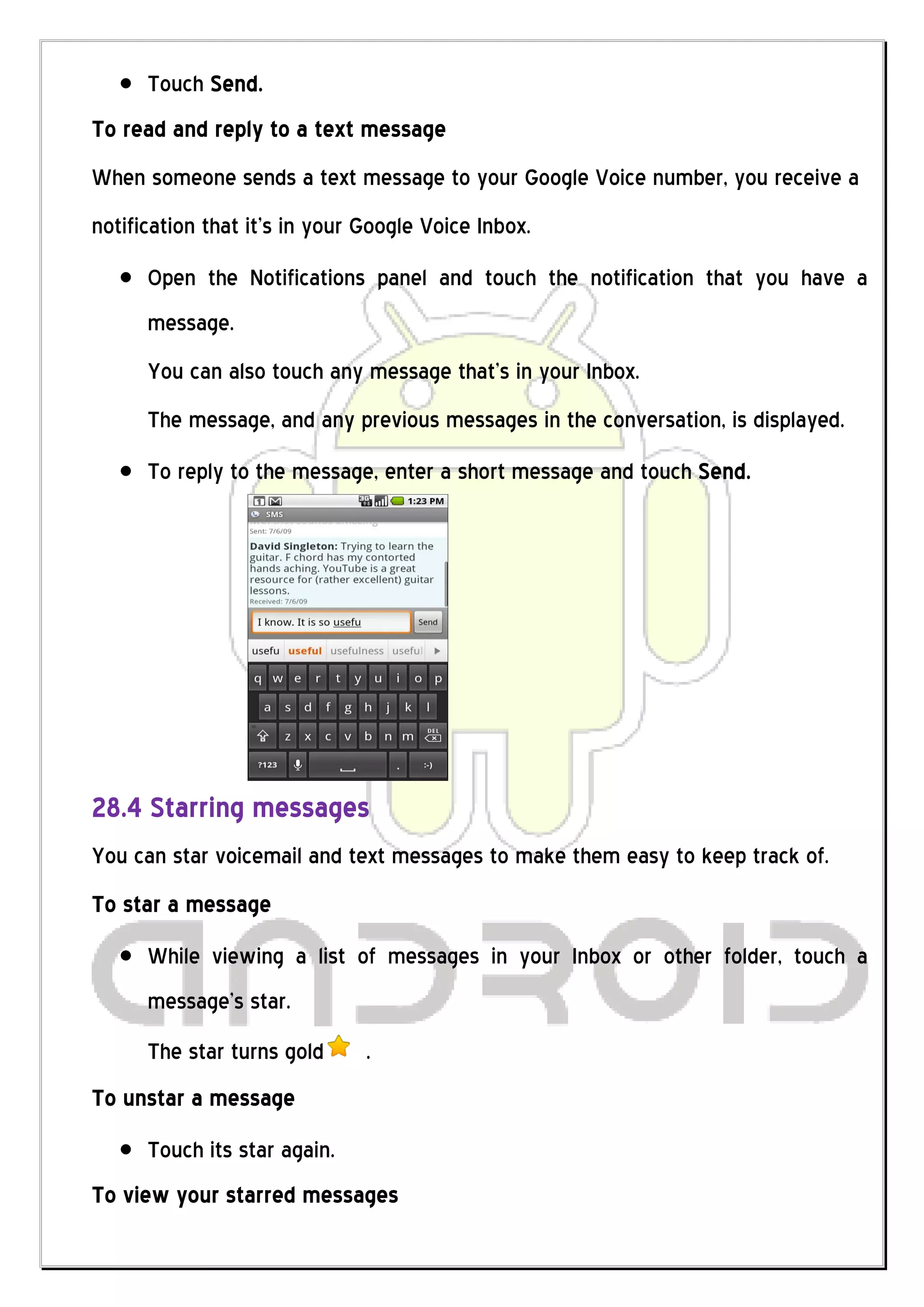 Touch Send.
To read and reply to a text message
When someone sends a text message to your Google Voice number, you receive a
notification that it’s in your Google Voice Inbox.
      Open the Notifications panel and touch the notification that you have a
      message.
      You can also touch any message that’s in your Inbox.
      The message, and any previous messages in the conversation, is displayed.
      To reply to the message, enter a short message and touch Send.




28.4 Starring messages
You can star voicemail and text messages to make them easy to keep track of.
To star a message
      While viewing a list of messages in your Inbox or other folder, touch a
      message’s star.
      The star turns gold      .
To unstar a message
      Touch its star again.
To view your starred messages
 