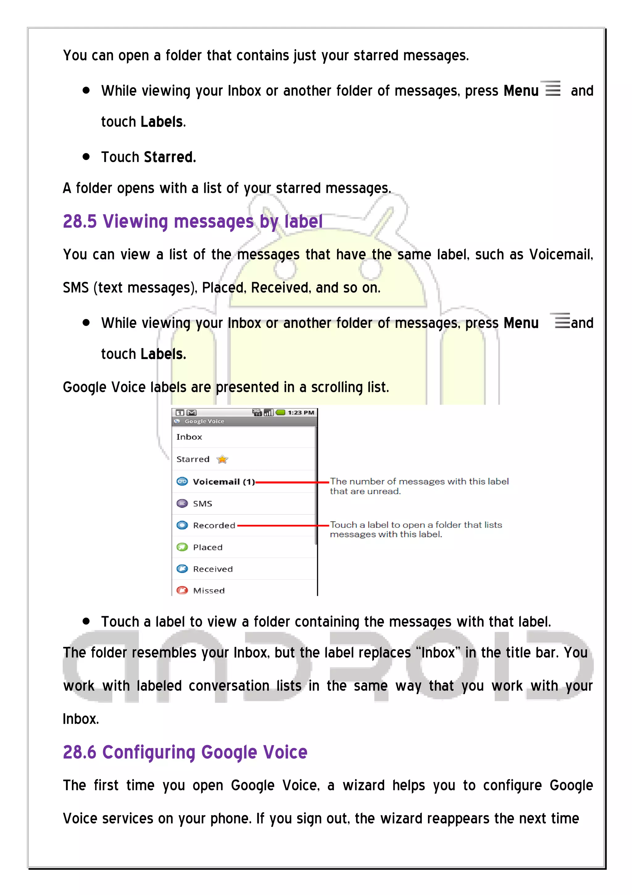You can open a folder that contains just your starred messages.
         While viewing your Inbox or another folder of messages, press Menu        and
         touch Labels.
         Touch Starred.
A folder opens with a list of your starred messages.
28.5 Viewing messages by label
You can view a list of the messages that have the same label, such as Voicemail,
SMS (text messages), Placed, Received, and so on.
         While viewing your Inbox or another folder of messages, press Menu        and
         touch Labels.
Google Voice labels are presented in a scrolling list.




         Touch a label to view a folder containing the messages with that label.
The folder resembles your Inbox, but the label replaces “Inbox” in the title bar. You
work with labeled conversation lists in the same way that you work with your
Inbox.
28.6 Configuring Google Voice
The first time you open Google Voice, a wizard helps you to configure Google
Voice services on your phone. If you sign out, the wizard reappears the next time
 