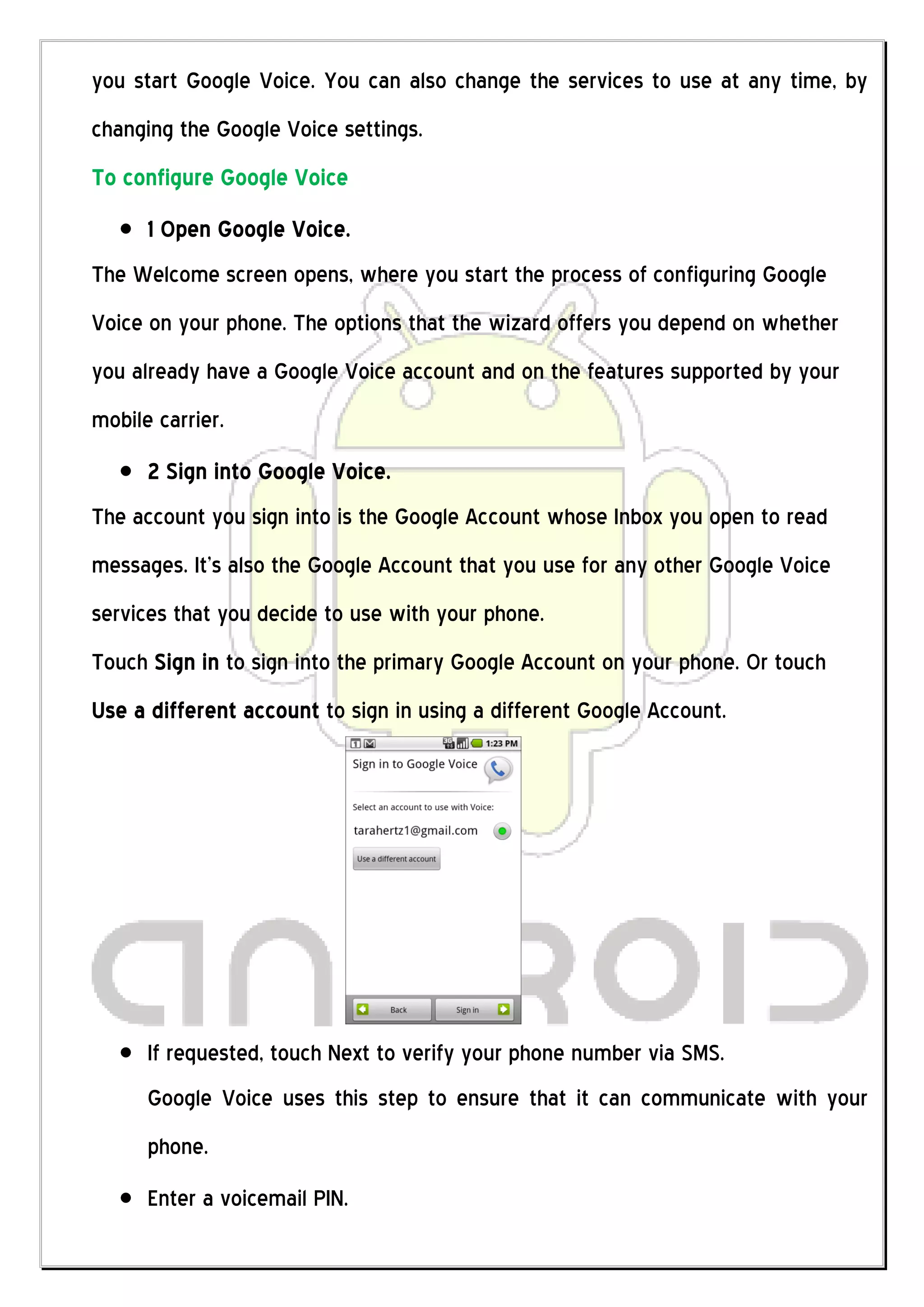 you start Google Voice. You can also change the services to use at any time, by
changing the Google Voice settings.
To configure Google Voice
      1 Open Google Voice.
The Welcome screen opens, where you start the process of configuring Google
Voice on your phone. The options that the wizard offers you depend on whether
you already have a Google Voice account and on the features supported by your
mobile carrier.
      2 Sign into Google Voice.
The account you sign into is the Google Account whose Inbox you open to read
messages. It’s also the Google Account that you use for any other Google Voice
services that you decide to use with your phone.
Touch Sign in to sign into the primary Google Account on your phone. Or touch
Use a different account to sign in using a different Google Account.




      If requested, touch Next to verify your phone number via SMS.
      Google Voice uses this step to ensure that it can communicate with your
      phone.
      Enter a voicemail PIN.
 
