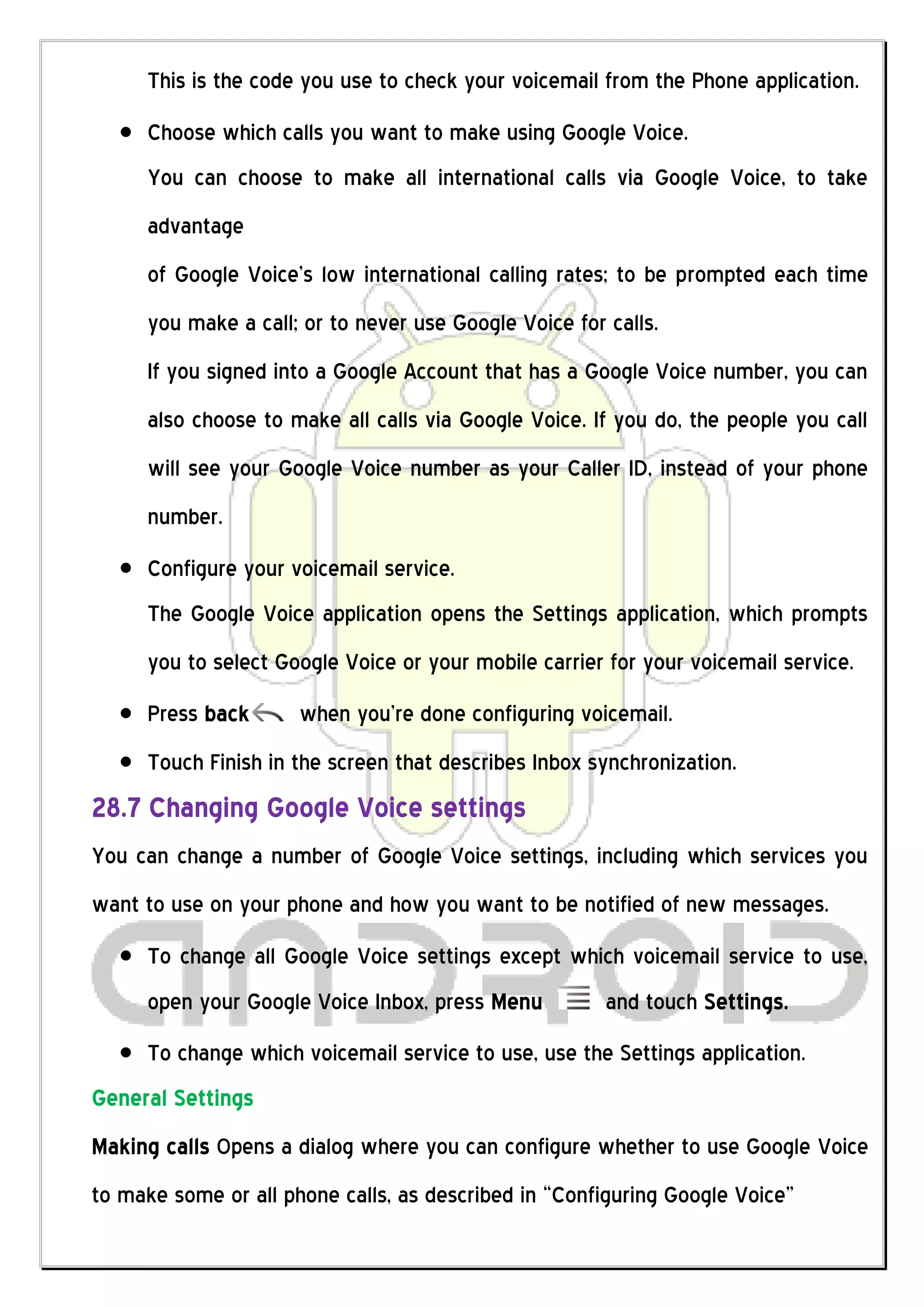This is the code you use to check your voicemail from the Phone application.
     Choose which calls you want to make using Google Voice.
     You can choose to make all international calls via Google Voice, to take
     advantage
     of Google Voice’s low international calling rates; to be prompted each time
     you make a call; or to never use Google Voice for calls.
     If you signed into a Google Account that has a Google Voice number, you can
     also choose to make all calls via Google Voice. If you do, the people you call
     will see your Google Voice number as your Caller ID, instead of your phone
     number.
     Configure your voicemail service.
     The Google Voice application opens the Settings application, which prompts
     you to select Google Voice or your mobile carrier for your voicemail service.
     Press back       when you’re done configuring voicemail.
     Touch Finish in the screen that describes Inbox synchronization.
28.7 Changing Google Voice settings
You can change a number of Google Voice settings, including which services you
want to use on your phone and how you want to be notified of new messages.
     To change all Google Voice settings except which voicemail service to use,
     open your Google Voice Inbox, press Menu          and touch Settings.
     To change which voicemail service to use, use the Settings application.
General Settings
Making calls Opens a dialog where you can configure whether to use Google Voice
to make some or all phone calls, as described in “Configuring Google Voice”
 