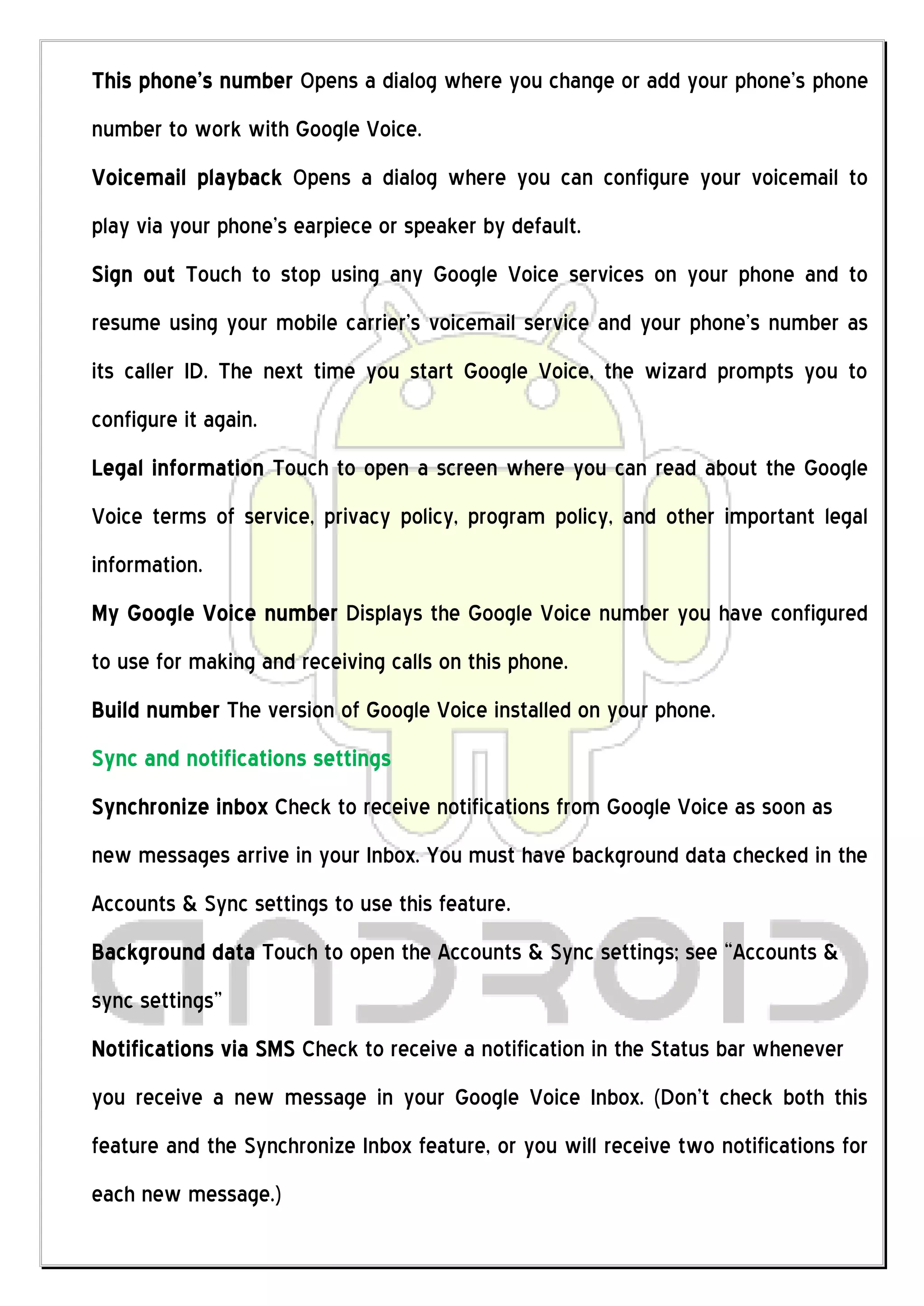 This phone’s number Opens a dialog where you change or add your phone’s phone
number to work with Google Voice.
Voicemail playback Opens a dialog where you can configure your voicemail to
play via your phone’s earpiece or speaker by default.
Sign out Touch to stop using any Google Voice services on your phone and to
resume using your mobile carrier’s voicemail service and your phone’s number as
its caller ID. The next time you start Google Voice, the wizard prompts you to
configure it again.
Legal information Touch to open a screen where you can read about the Google
Voice terms of service, privacy policy, program policy, and other important legal
information.
My Google Voice number Displays the Google Voice number you have configured
to use for making and receiving calls on this phone.
Build number The version of Google Voice installed on your phone.
Sync and notifications settings
Synchronize inbox Check to receive notifications from Google Voice as soon as
new messages arrive in your Inbox. You must have background data checked in the
Accounts & Sync settings to use this feature.
Background data Touch to open the Accounts & Sync settings; see “Accounts &
sync settings”
Notifications via SMS Check to receive a notification in the Status bar whenever
you receive a new message in your Google Voice Inbox. (Don’t check both this
feature and the Synchronize Inbox feature, or you will receive two notifications for
each new message.)
 
