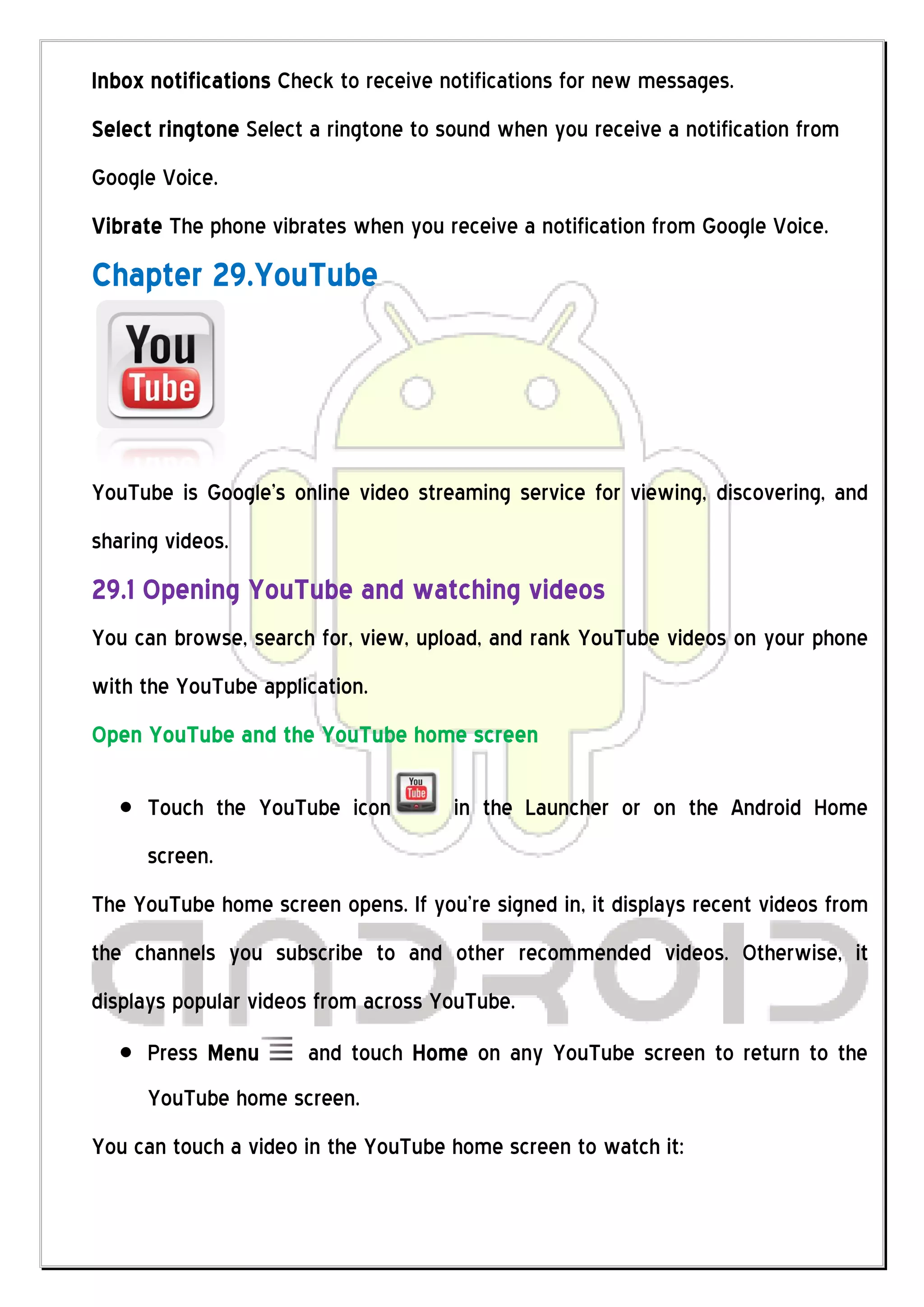 Inbox notifications Check to receive notifications for new messages.
Select ringtone Select a ringtone to sound when you receive a notification from
Google Voice.
Vibrate The phone vibrates when you receive a notification from Google Voice.
Chapter 29.YouTube




YouTube is Google’s online video streaming service for viewing, discovering, and
sharing videos.
29.1 Opening YouTube and watching videos
You can browse, search for, view, upload, and rank YouTube videos on your phone
with the YouTube application.
Open YouTube and the YouTube home screen

      Touch the YouTube icon          in the Launcher or on the Android Home
      screen.
The YouTube home screen opens. If you’re signed in, it displays recent videos from
the channels you subscribe to and other recommended videos. Otherwise, it
displays popular videos from across YouTube.
      Press Menu      and touch Home on any YouTube screen to return to the
      YouTube home screen.
You can touch a video in the YouTube home screen to watch it:
 