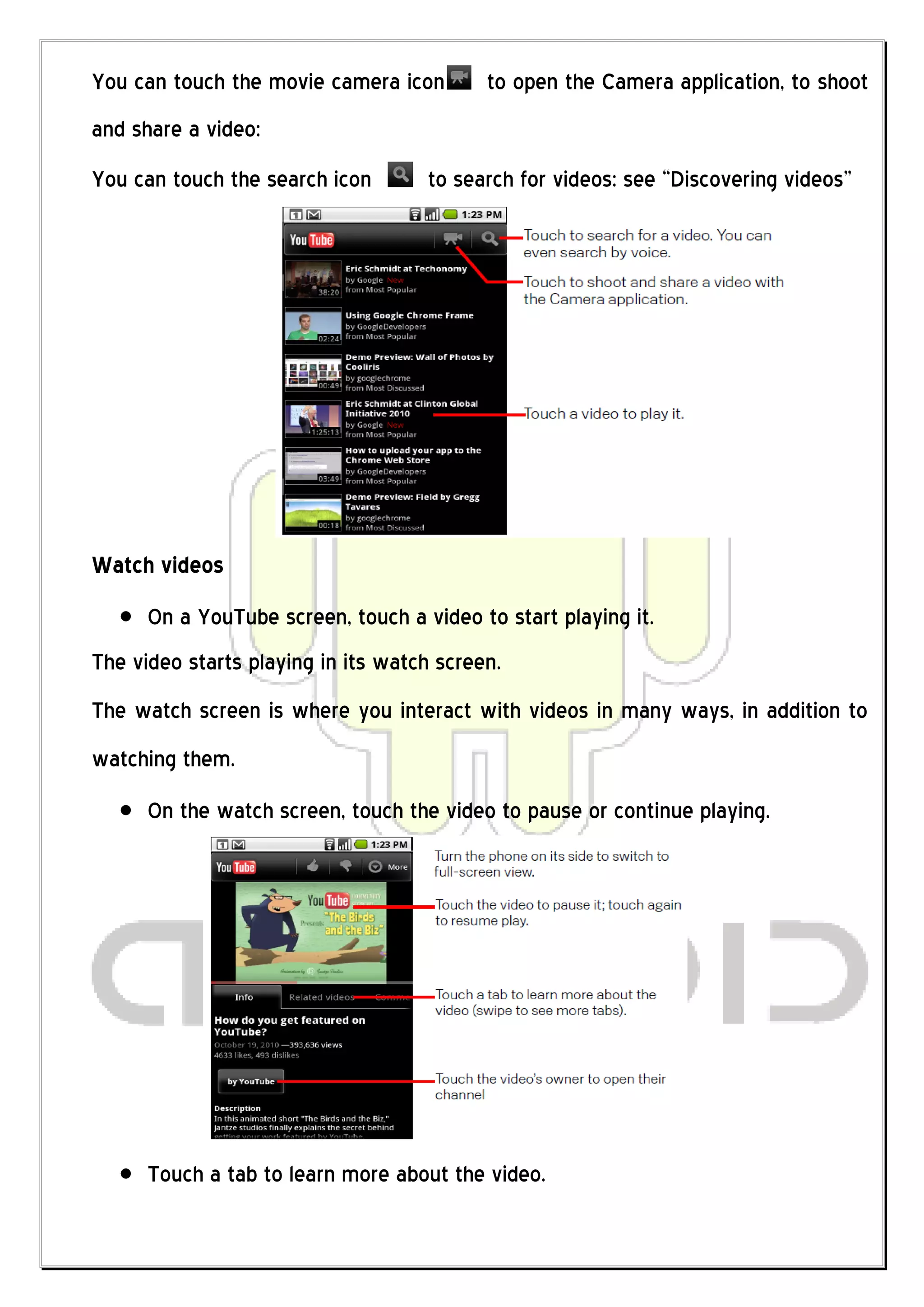 You can touch the movie camera icon        to open the Camera application, to shoot
and share a video:
You can touch the search icon       to search for videos: see “Discovering videos”




Watch videos
      On a YouTube screen, touch a video to start playing it.
The video starts playing in its watch screen.
The watch screen is where you interact with videos in many ways, in addition to
watching them.
      On the watch screen, touch the video to pause or continue playing.




      Touch a tab to learn more about the video.
 