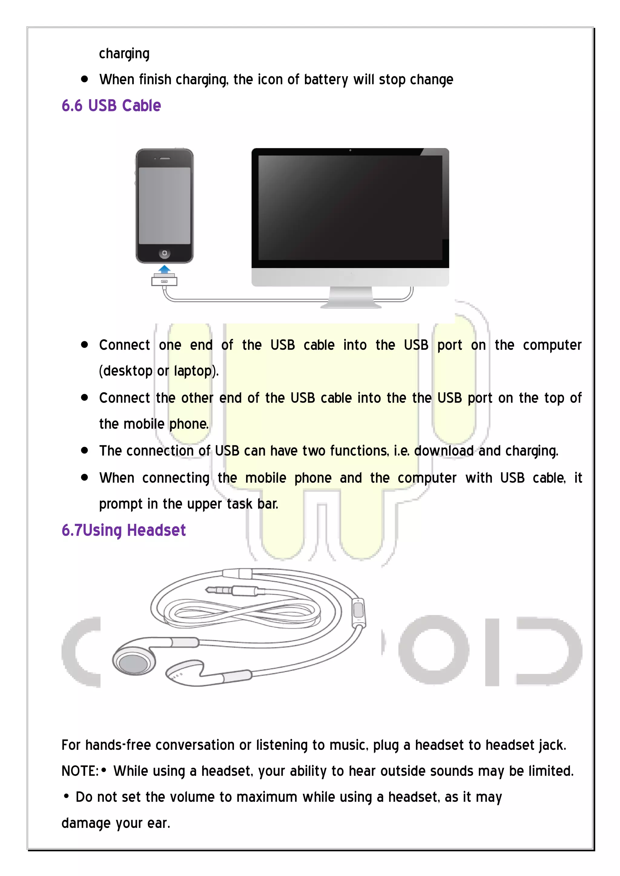charging
      When finish charging, the icon of battery will stop change
6.6 USB Cable




      Connect one end of the USB cable into the USB port on the computer
      (desktop or laptop).
      Connect the other end of the USB cable into the the USB port on the top of
      the mobile phone.
      The connection of USB can have two functions, i.e. download and charging.
      When connecting the mobile phone and the computer with USB cable, it
      prompt in the upper task bar.
6.7Using Headset




For hands-free conversation or listening to music, plug a headset to headset jack.
NOTE:„ While using a headset, your ability to hear outside sounds may be limited.
„ Do not set the volume to maximum while using a headset, as it may
damage your ear.
 