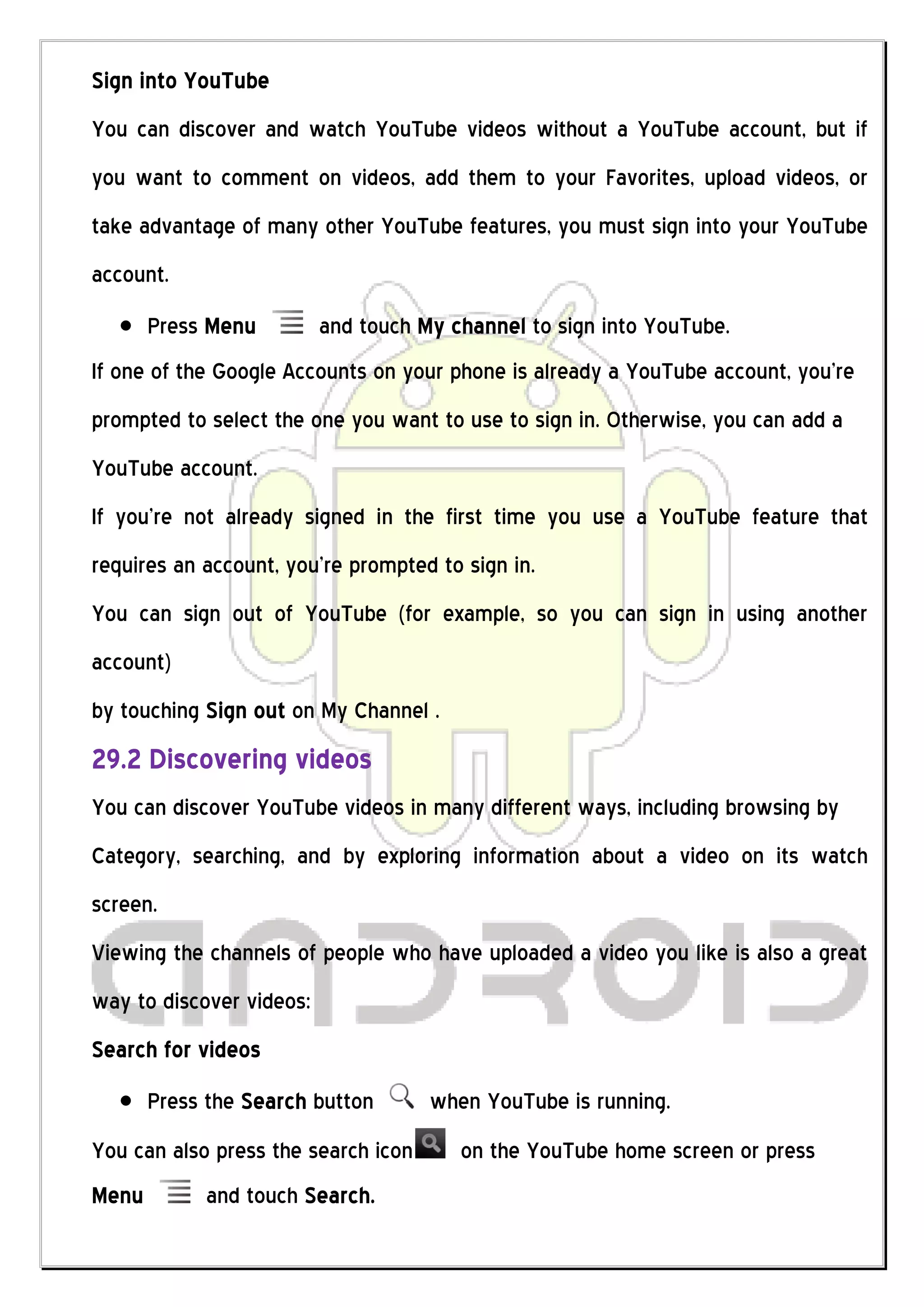 Sign into YouTube
You can discover and watch YouTube videos without a YouTube account, but if
you want to comment on videos, add them to your Favorites, upload videos, or
take advantage of many other YouTube features, you must sign into your YouTube
account.
       Press Menu         and touch My channel to sign into YouTube.
If one of the Google Accounts on your phone is already a YouTube account, you’re
prompted to select the one you want to use to sign in. Otherwise, you can add a
YouTube account.
If you’re not already signed in the first time you use a YouTube feature that
requires an account, you’re prompted to sign in.
You can sign out of YouTube (for example, so you can sign in using another
account)
by touching Sign out on My Channel .
29.2 Discovering videos
You can discover YouTube videos in many different ways, including browsing by
Category, searching, and by exploring information about a video on its watch
screen.
Viewing the channels of people who have uploaded a video you like is also a great
way to discover videos:
Search for videos
       Press the Search button       when YouTube is running.
You can also press the search icon      on the YouTube home screen or press
Menu        and touch Search.
 