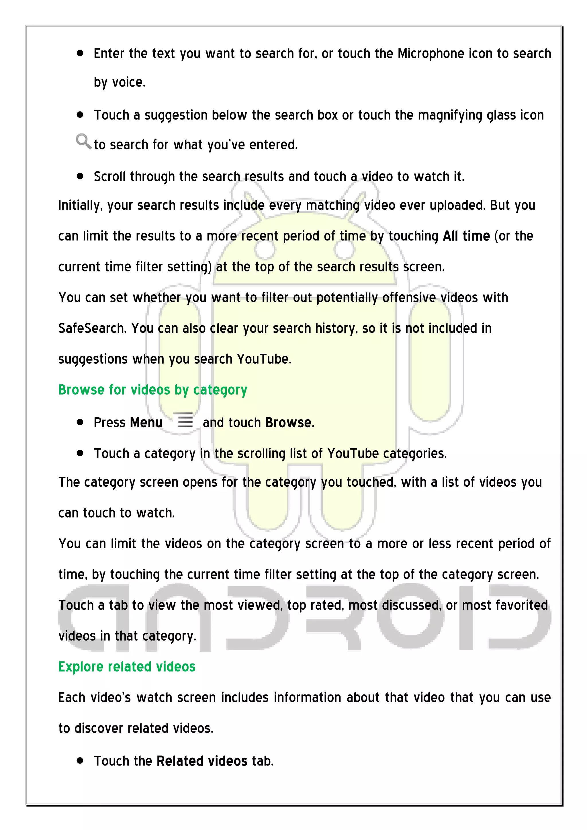 Enter the text you want to search for, or touch the Microphone icon to search
      by voice.
      Touch a suggestion below the search box or touch the magnifying glass icon
      to search for what you’ve entered.
      Scroll through the search results and touch a video to watch it.
Initially, your search results include every matching video ever uploaded. But you
can limit the results to a more recent period of time by touching All time (or the
current time filter setting) at the top of the search results screen.
You can set whether you want to filter out potentially offensive videos with
SafeSearch. You can also clear your search history, so it is not included in
suggestions when you search YouTube.
Browse for videos by category
      Press Menu           and touch Browse.
      Touch a category in the scrolling list of YouTube categories.
The category screen opens for the category you touched, with a list of videos you
can touch to watch.
You can limit the videos on the category screen to a more or less recent period of
time, by touching the current time filter setting at the top of the category screen.
Touch a tab to view the most viewed, top rated, most discussed, or most favorited
videos in that category.
Explore related videos
Each video’s watch screen includes information about that video that you can use
to discover related videos.
      Touch the Related videos tab.
 