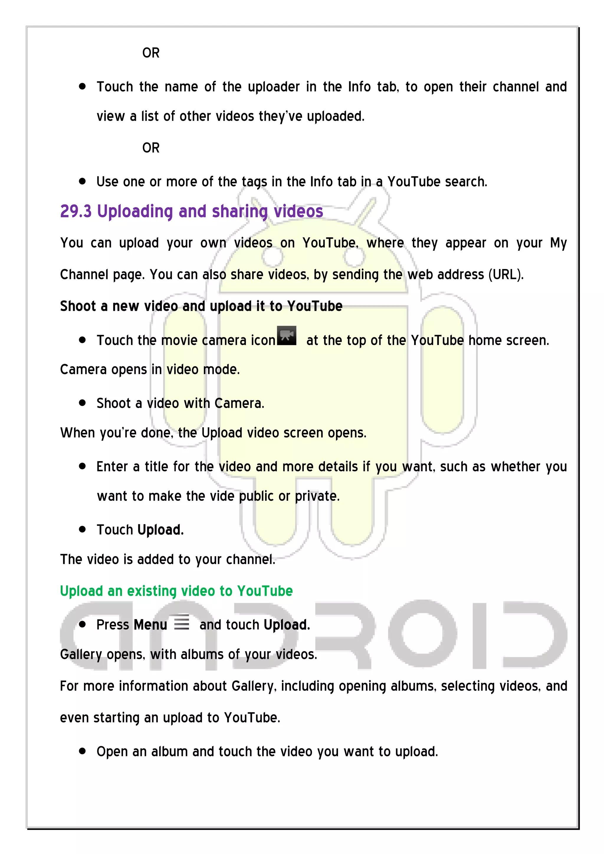 OR
     Touch the name of the uploader in the Info tab, to open their channel and
     view a list of other videos they’ve uploaded.
             OR
     Use one or more of the tags in the Info tab in a YouTube search.
29.3 Uploading and sharing videos
You can upload your own videos on YouTube, where they appear on your My
Channel page. You can also share videos, by sending the web address (URL).
Shoot a new video and upload it to YouTube
     Touch the movie camera icon        at the top of the YouTube home screen.
Camera opens in video mode.
     Shoot a video with Camera.
When you’re done, the Upload video screen opens.
     Enter a title for the video and more details if you want, such as whether you
     want to make the vide public or private.
     Touch Upload.
The video is added to your channel.
Upload an existing video to YouTube
     Press Menu       and touch Upload.
Gallery opens, with albums of your videos.
For more information about Gallery, including opening albums, selecting videos, and
even starting an upload to YouTube.
     Open an album and touch the video you want to upload.
 