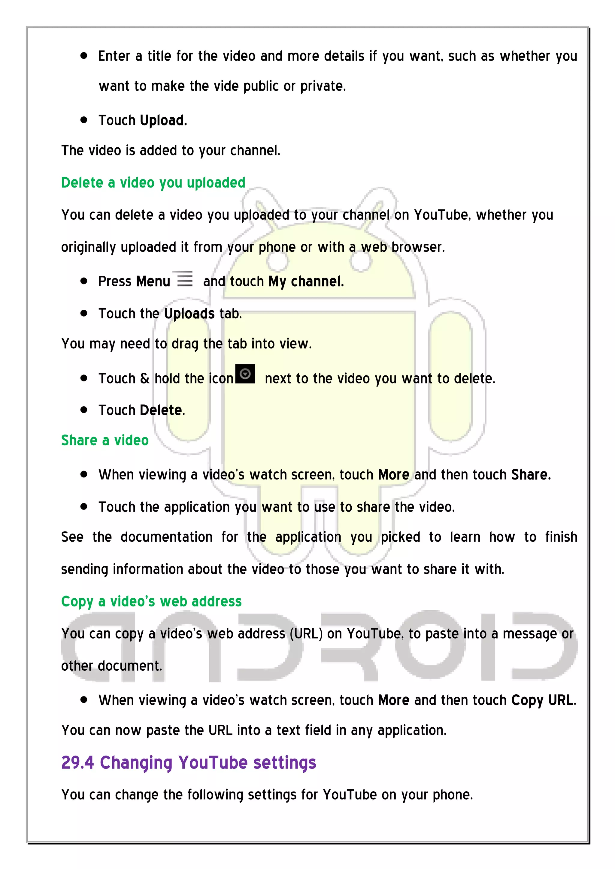 Enter a title for the video and more details if you want, such as whether you
      want to make the vide public or private.
      Touch Upload.
The video is added to your channel.
Delete a video you uploaded
You can delete a video you uploaded to your channel on YouTube, whether you
originally uploaded it from your phone or with a web browser.
      Press Menu       and touch My channel.
      Touch the Uploads tab.
You may need to drag the tab into view.
      Touch & hold the icon      next to the video you want to delete.
      Touch Delete.
Share a video
      When viewing a video’s watch screen, touch More and then touch Share.
      Touch the application you want to use to share the video.
See the documentation for the application you picked to learn how to finish
sending information about the video to those you want to share it with.
Copy a video’s web address
You can copy a video’s web address (URL) on YouTube, to paste into a message or
other document.
      When viewing a video’s watch screen, touch More and then touch Copy URL.
You can now paste the URL into a text field in any application.
29.4 Changing YouTube settings
You can change the following settings for YouTube on your phone.
 