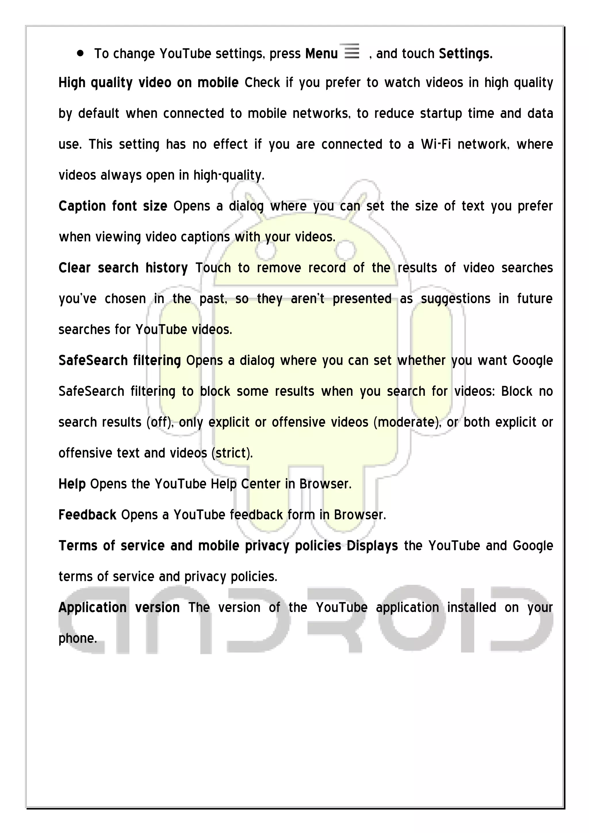 To change YouTube settings, press Menu          , and touch Settings.
High quality video on mobile Check if you prefer to watch videos in high quality
by default when connected to mobile networks, to reduce startup time and data
use. This setting has no effect if you are connected to a Wi-Fi network, where
videos always open in high-quality.
Caption font size Opens a dialog where you can set the size of text you prefer
when viewing video captions with your videos.
Clear search history Touch to remove record of the results of video searches
you’ve chosen in the past, so they aren’t presented as suggestions in future
searches for YouTube videos.
SafeSearch filtering Opens a dialog where you can set whether you want Google
SafeSearch filtering to block some results when you search for videos: Block no
search results (off), only explicit or offensive videos (moderate), or both explicit or
offensive text and videos (strict).
Help Opens the YouTube Help Center in Browser.
Feedback Opens a YouTube feedback form in Browser.
Terms of service and mobile privacy policies Displays the YouTube and Google
terms of service and privacy policies.
Application version The version of the YouTube application installed on your
phone.
 