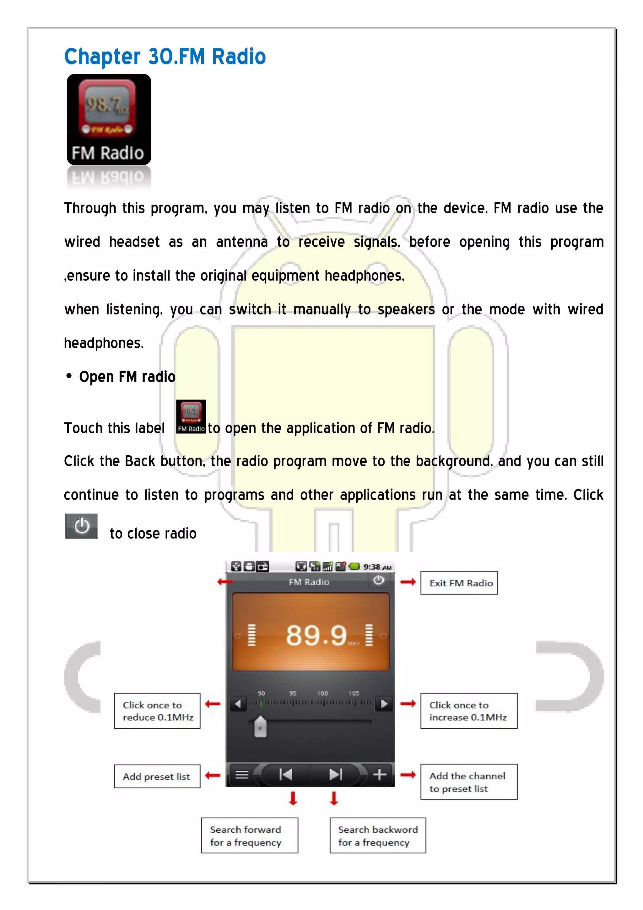 Chapter 30.FM Radio




Through this program, you may listen to FM radio on the device, FM radio use the
wired headset as an antenna to receive signals, before opening this program
,ensure to install the original equipment headphones,
when listening, you can switch it manually to speakers or the mode with wired
headphones.
• Open FM radio

Touch this label        to open the application of FM radio.
Click the Back button, the radio program move to the background, and you can still
continue to listen to programs and other applications run at the same time. Click
       to close radio
 