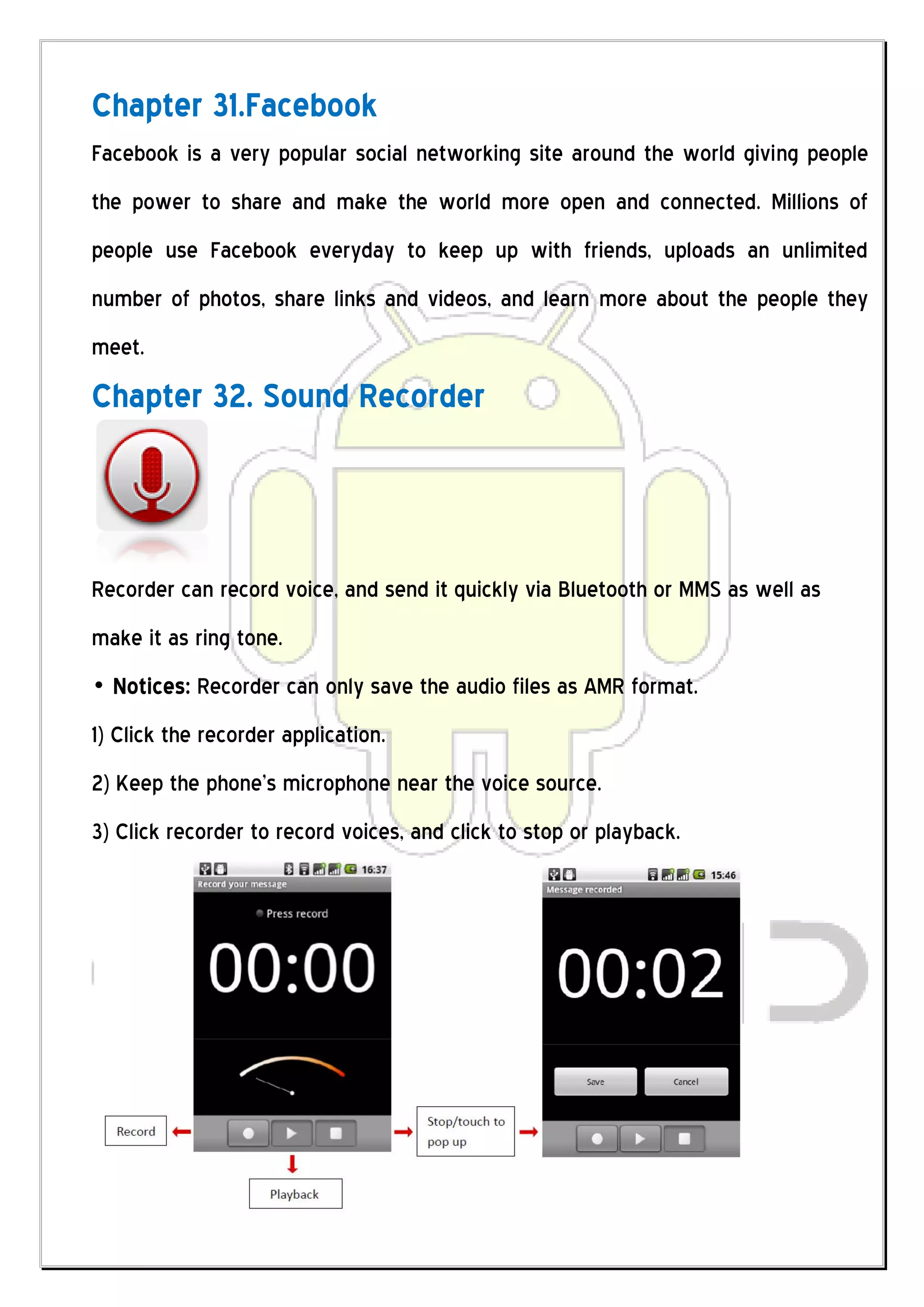Chapter 31.Facebook
Facebook is a very popular social networking site around the world giving people
the power to share and make the world more open and connected. Millions of
people use Facebook everyday to keep up with friends, uploads an unlimited
number of photos, share links and videos, and learn more about the people they
meet.
Chapter 32. Sound Recorder



Recorder can record voice, and send it quickly via Bluetooth or MMS as well as
make it as ring tone.
„ Notices: Recorder can only save the audio files as AMR format.
1) Click the recorder application.
2) Keep the phone’s microphone near the voice source.
3) Click recorder to record voices, and click to stop or playback.
 