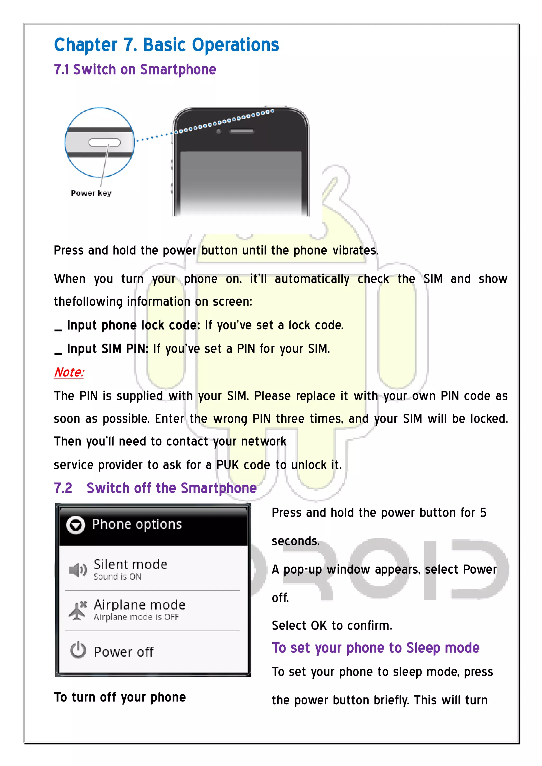 Chapter 7. Basic Operations
7.1 Switch on Smartphone




Press and hold the power button until the phone vibrates.
When you turn your phone on, it’ll automatically check the SIM and show
thefollowing information on screen:
_ Input phone lock code: If you’ve set a lock code.
_ Input SIM PIN: If you’ve set a PIN for your SIM.
Note:
The PIN is supplied with your SIM. Please replace it with your own PIN code as
soon as possible. Enter the wrong PIN three times, and your SIM will be locked.
Then you’ll need to contact your network
service provider to ask for a PUK code to unlock it.
7.2 Switch off the Smartphone
                                      Press and hold the power button for 5
                                      seconds.
                                      A pop-up window appears, select Power
                                      off.
                                      Select OK to confirm.
                                      To set your phone to Sleep mode
                                      To set your phone to sleep mode, press
To turn off your phone                the power button briefly. This will turn
 