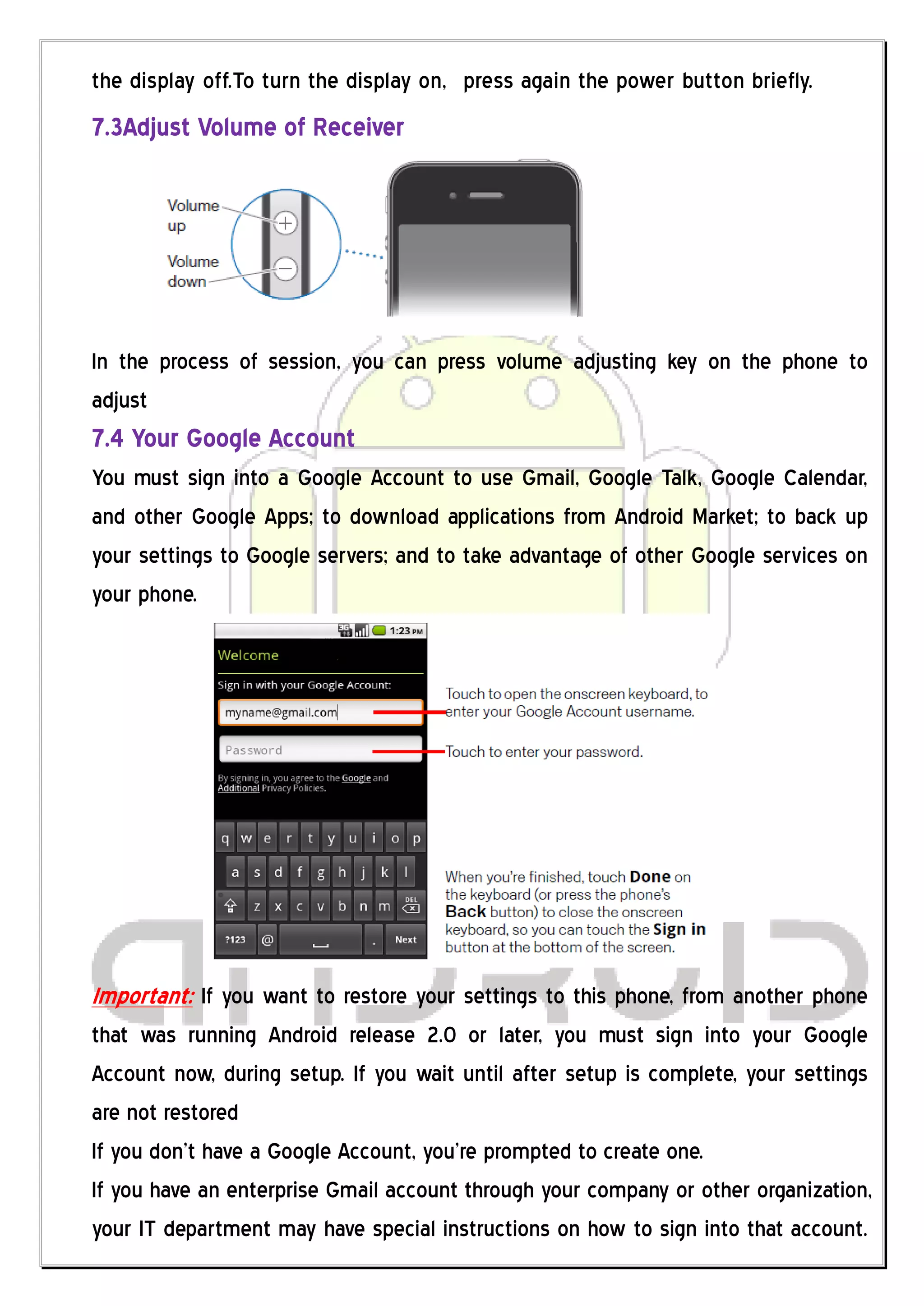 the display off.To turn the display on, press again the power button briefly.
7.3Adjust Volume of Receiver




In the process of session, you can press volume adjusting key on the phone to
adjust
7.4 Your Google Account
You must sign into a Google Account to use Gmail, Google Talk, Google Calendar,
and other Google Apps; to download applications from Android Market; to back up
your settings to Google servers; and to take advantage of other Google services on
your phone.




Important: If you want to restore your settings to this phone, from another phone
that was running Android release 2.0 or later, you must sign into your Google
Account now, during setup. If you wait until after setup is complete, your settings
are not restored
If you don’t have a Google Account, you’re prompted to create one.
If you have an enterprise Gmail account through your company or other organization,
your IT department may have special instructions on how to sign into that account.
 