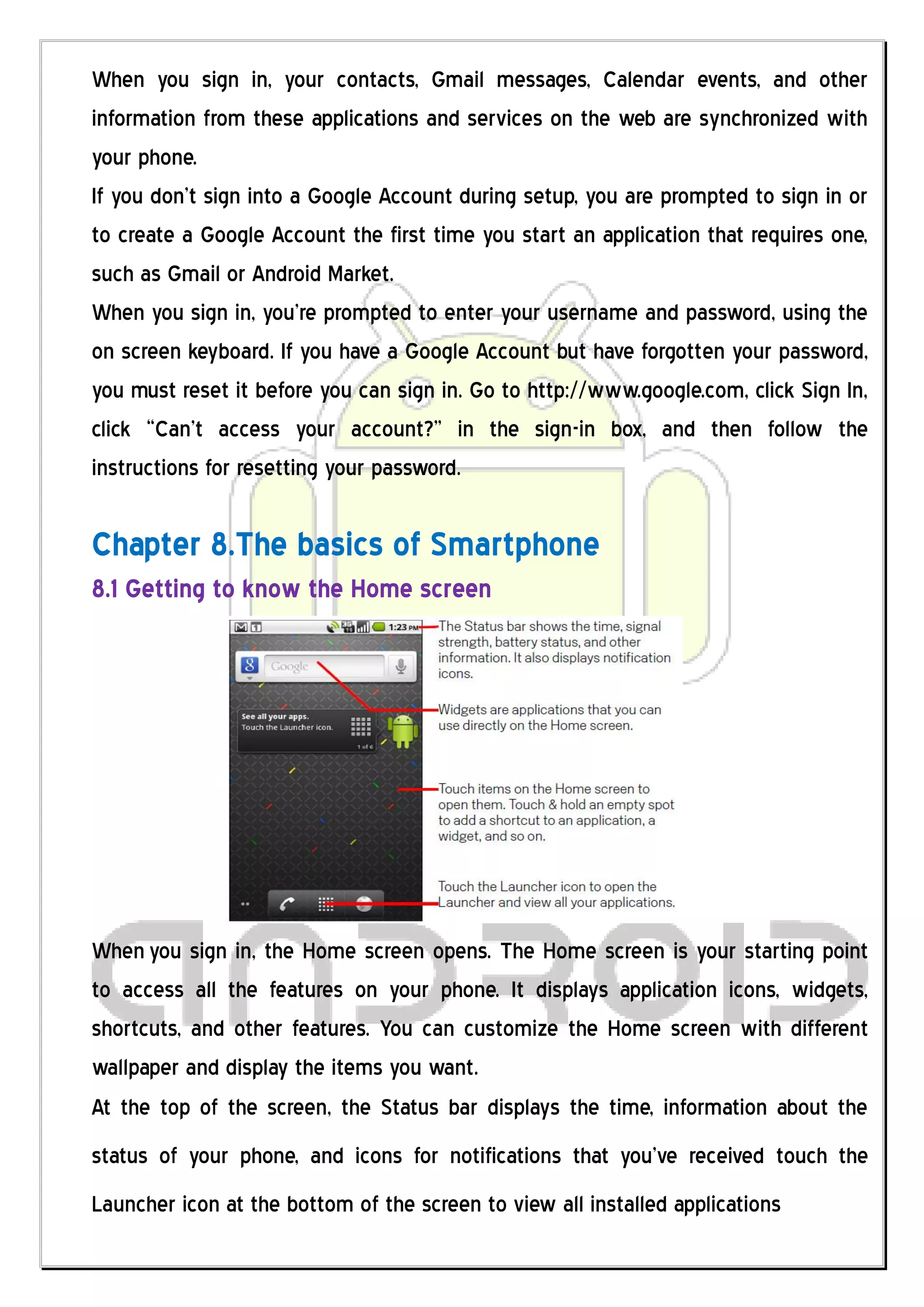 When you sign in, your contacts, Gmail messages, Calendar events, and other
information from these applications and services on the web are synchronized with
your phone.
If you don’t sign into a Google Account during setup, you are prompted to sign in or
to create a Google Account the first time you start an application that requires one,
such as Gmail or Android Market.
When you sign in, you’re prompted to enter your username and password, using the
on screen keyboard. If you have a Google Account but have forgotten your password,
you must reset it before you can sign in. Go to http://www.google.com, click Sign In,
click “Can’t access your account?” in the sign-in box, and then follow the
instructions for resetting your password.

Chapter 8.The basics of Smartphone
8.1 Getting to know the Home screen




When you sign in, the Home screen opens. The Home screen is your starting point
to access all the features on your phone. It displays application icons, widgets,
shortcuts, and other features. You can customize the Home screen with different
wallpaper and display the items you want.
At the top of the screen, the Status bar displays the time, information about the
status of your phone, and icons for notifications that you’ve received touch the
Launcher icon at the bottom of the screen to view all installed applications
 