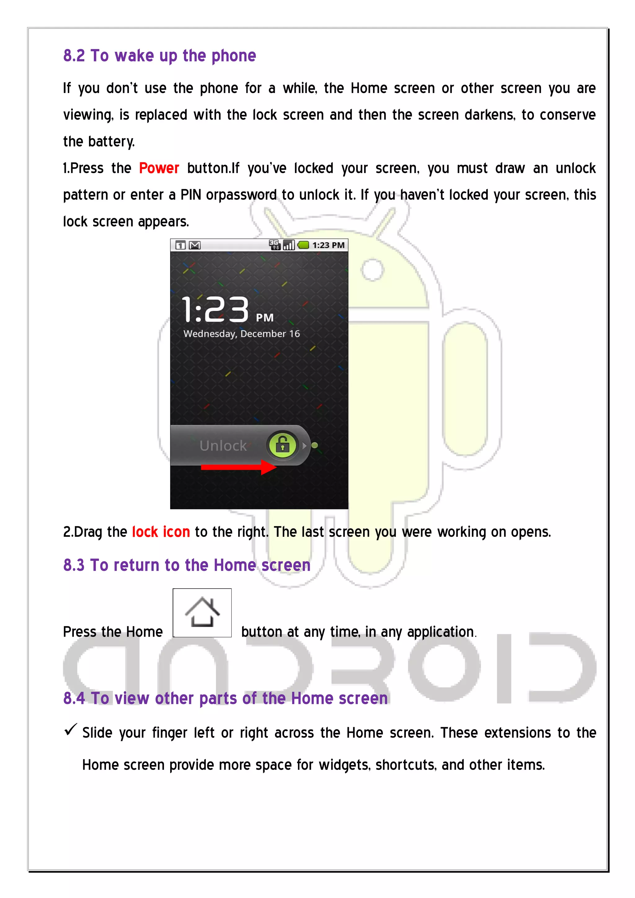 8.2 To wake up the phone
If you don’t use the phone for a while, the Home screen or other screen you are
viewing, is replaced with the lock screen and then the screen darkens, to conserve
the battery.
1.Press the Power button.If you’ve locked your screen, you must draw an unlock
pattern or enter a PIN orpassword to unlock it. If you haven’t locked your screen, this
lock screen appears.




2.Drag the lock icon to the right. The last screen you were working on opens.
8.3 To return to the Home screen


Press the Home               button at any time, in any application.


8.4 To view other parts of the Home screen
 Slide your finger left or right across the Home screen. These extensions to the
   Home screen provide more space for widgets, shortcuts, and other items.
 