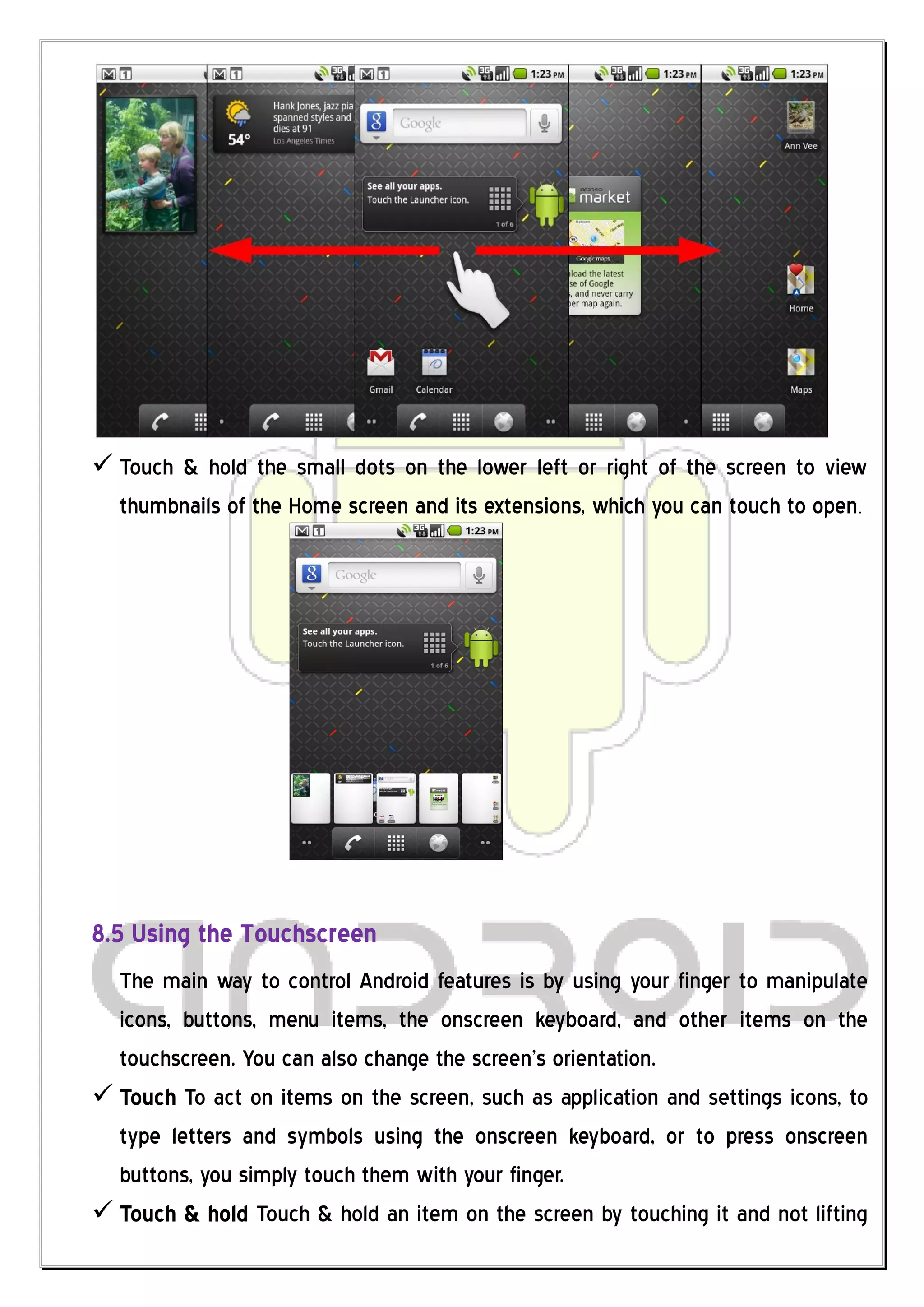  Touch & hold the small dots on the lower left or right of the screen to view
  thumbnails of the Home screen and its extensions, which you can touch to open.




8.5 Using the Touchscreen
  The main way to control Android features is by using your finger to manipulate
  icons, buttons, menu items, the onscreen keyboard, and other items on the
  touchscreen. You can also change the screen’s orientation.
 Touch To act on items on the screen, such as application and settings icons, to
  type letters and symbols using the onscreen keyboard, or to press onscreen
  buttons, you simply touch them with your finger.
 Touch & hold Touch & hold an item on the screen by touching it and not lifting
 
