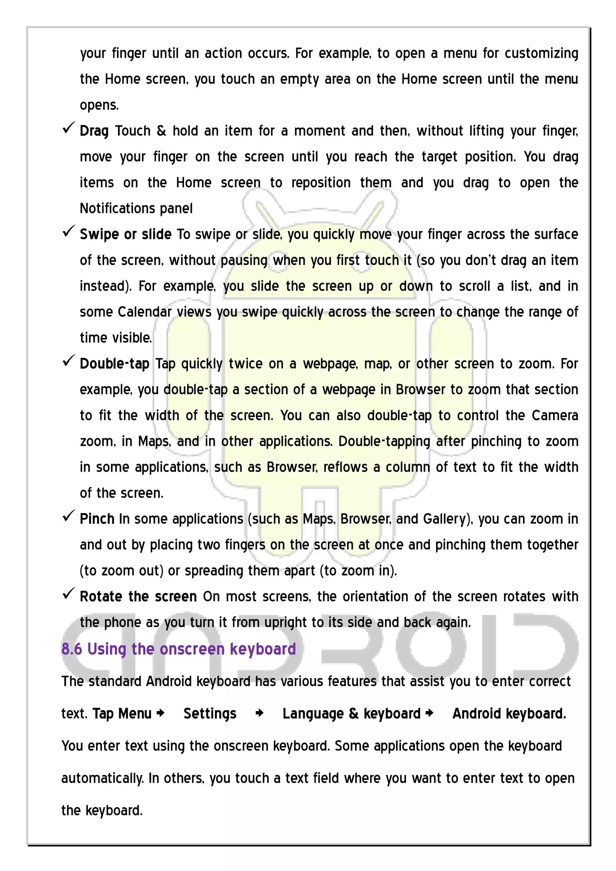 your finger until an action occurs. For example, to open a menu for customizing
  the Home screen, you touch an empty area on the Home screen until the menu
  opens.
 Drag Touch & hold an item for a moment and then, without lifting your finger,
  move your finger on the screen until you reach the target position. You drag
  items on the Home screen to reposition them and you drag to open the
  Notifications panel
 Swipe or slide To swipe or slide, you quickly move your finger across the surface
  of the screen, without pausing when you first touch it (so you don’t drag an item
  instead). For example, you slide the screen up or down to scroll a list, and in
  some Calendar views you swipe quickly across the screen to change the range of
  time visible.
 Double-tap Tap quickly twice on a webpage, map, or other screen to zoom. For
  example, you double-tap a section of a webpage in Browser to zoom that section
  to fit the width of the screen. You can also double-tap to control the Camera
  zoom, in Maps, and in other applications. Double-tapping after pinching to zoom
  in some applications, such as Browser, reflows a column of text to fit the width
  of the screen.
 Pinch In some applications (such as Maps, Browser, and Gallery), you can zoom in
  and out by placing two fingers on the screen at once and pinching them together
  (to zoom out) or spreading them apart (to zoom in).
 Rotate the screen On most screens, the orientation of the screen rotates with
  the phone as you turn it from upright to its side and back again.
8.6 Using the onscreen keyboard
The standard Android keyboard has various features that assist you to enter correct
text. Tap Menu > Settings       >   Language & keyboard >       Android keyboard.
You enter text using the onscreen keyboard. Some applications open the keyboard
automatically. In others, you touch a text field where you want to enter text to open
the keyboard.
 