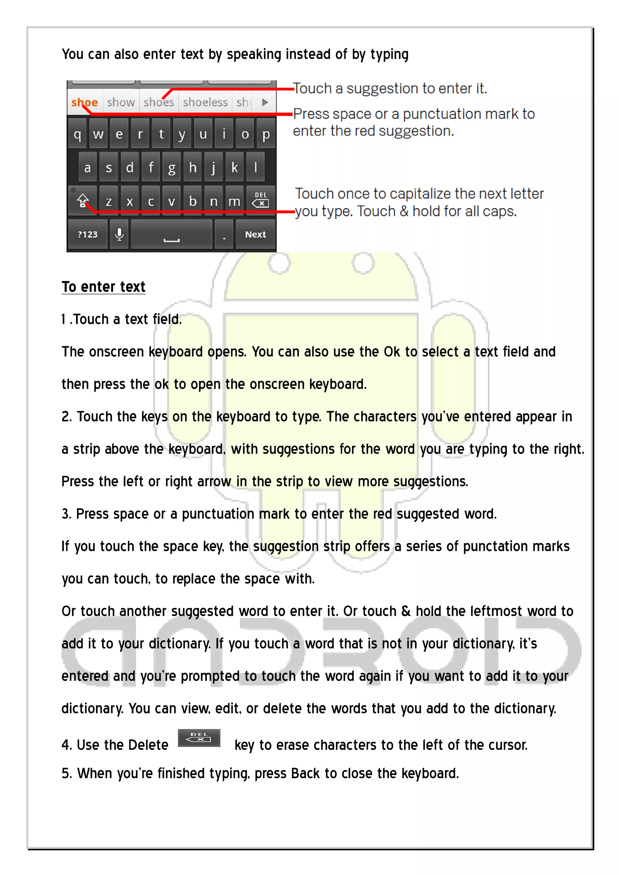 You can also enter text by speaking instead of by typing




To enter text
1 .Touch a text field.
The onscreen keyboard opens. You can also use the Ok to select a text field and
then press the ok to open the onscreen keyboard.
2. Touch the keys on the keyboard to type. The characters you’ve entered appear in
a strip above the keyboard, with suggestions for the word you are typing to the right.
Press the left or right arrow in the strip to view more suggestions.
3. Press space or a punctuation mark to enter the red suggested word.
If you touch the space key, the suggestion strip offers a series of punctation marks
you can touch, to replace the space with.
Or touch another suggested word to enter it. Or touch & hold the leftmost word to
add it to your dictionary. If you touch a word that is not in your dictionary, it’s
entered and you’re prompted to touch the word again if you want to add it to your
dictionary. You can view, edit, or delete the words that you add to the dictionary.
4. Use the Delete             key to erase characters to the left of the cursor.
5. When you’re finished typing, press Back to close the keyboard.
 
