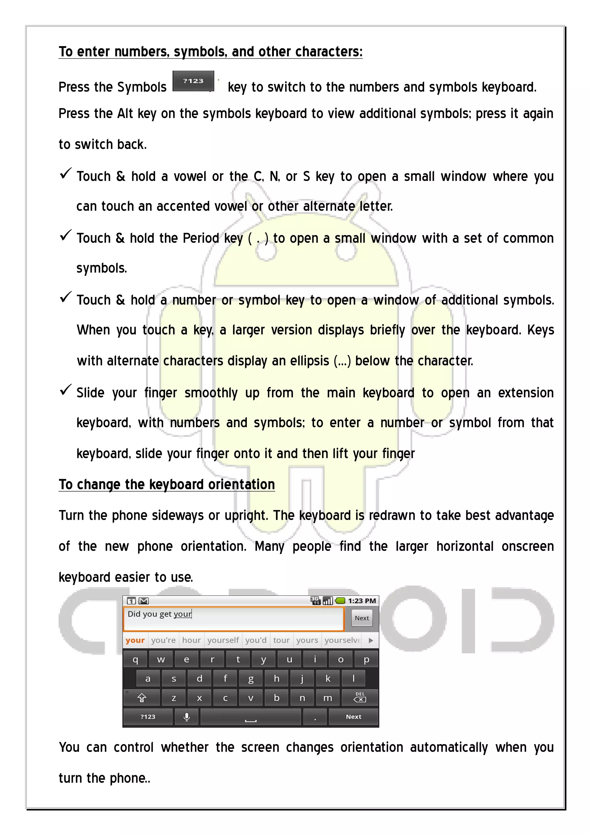 To enter numbers, symbols, and other characters:
Press the Symbols           key to switch to the numbers and symbols keyboard.
Press the Alt key on the symbols keyboard to view additional symbols; press it again
to switch back.
 Touch & hold a vowel or the C, N, or S key to open a small window where you
   can touch an accented vowel or other alternate letter.
 Touch & hold the Period key ( . ) to open a small window with a set of common
   symbols.
 Touch & hold a number or symbol key to open a window of additional symbols.
   When you touch a key, a larger version displays briefly over the keyboard. Keys
   with alternate characters display an ellipsis (...) below the character.
 Slide your finger smoothly up from the main keyboard to open an extension
   keyboard, with numbers and symbols; to enter a number or symbol from that
   keyboard, slide your finger onto it and then lift your finger
To change the keyboard orientation
Turn the phone sideways or upright. The keyboard is redrawn to take best advantage
of the new phone orientation. Many people find the larger horizontal onscreen
keyboard easier to use.




You can control whether the screen changes orientation automatically when you
turn the phone..
 