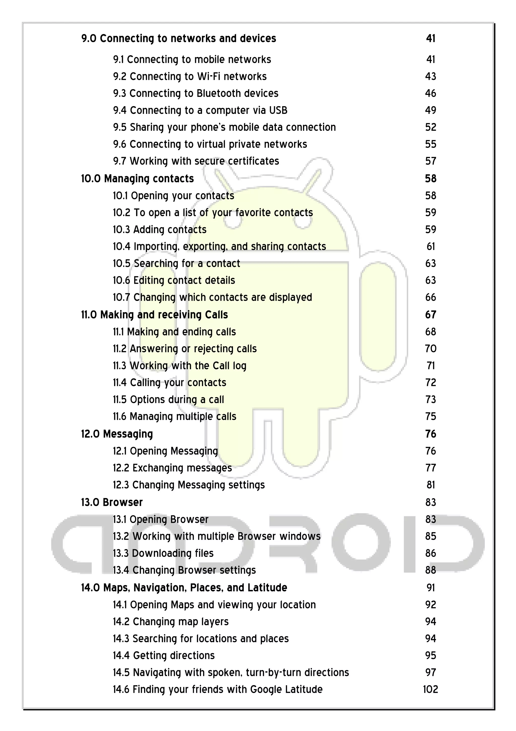 9.0 Connecting to networks and devices                        41
       9.1 Connecting to mobile networks                       41
       9.2 Connecting to Wi-Fi networks                        43
       9.3 Connecting to Bluetooth devices                     46
       9.4 Connecting to a computer via USB                    49
       9.5 Sharing your phone’s mobile data connection         52
       9.6 Connecting to virtual private networks              55
       9.7 Working with secure certificates                    57
10.0 Managing contacts                                         58
       10.1 Opening your contacts                              58
       10.2 To open a list of your favorite contacts           59
       10.3 Adding contacts                                    59
       10.4 Importing, exporting, and sharing contacts         61
       10.5 Searching for a contact                            63
       10.6 Editing contact details                            63
       10.7 Changing which contacts are displayed              66
11.0 Making and receiving Calls                                67
       11.1 Making and ending calls                            68
       11.2 Answering or rejecting calls                       70
       11.3 Working with the Call log                          71
       11.4 Calling your contacts                              72
       11.5 Options during a call                              73
       11.6 Managing multiple calls                            75
12.0 Messaging                                                 76
       12.1 Opening Messaging                                  76
       12.2 Exchanging messages                                77
       12.3 Changing Messaging settings                        81
13.0 Browser                                                   83
       13.1 Opening Browser                                    83
       13.2 Working with multiple Browser windows              85
       13.3 Downloading files                                  86
       13.4 Changing Browser settings                          88
14.0 Maps, Navigation, Places, and Latitude                    91
       14.1 Opening Maps and viewing your location             92
       14.2 Changing map layers                                94
       14.3 Searching for locations and places                 94
       14.4 Getting directions                                 95
       14.5 Navigating with spoken, turn-by-turn directions    97
       14.6 Finding your friends with Google Latitude         102
 