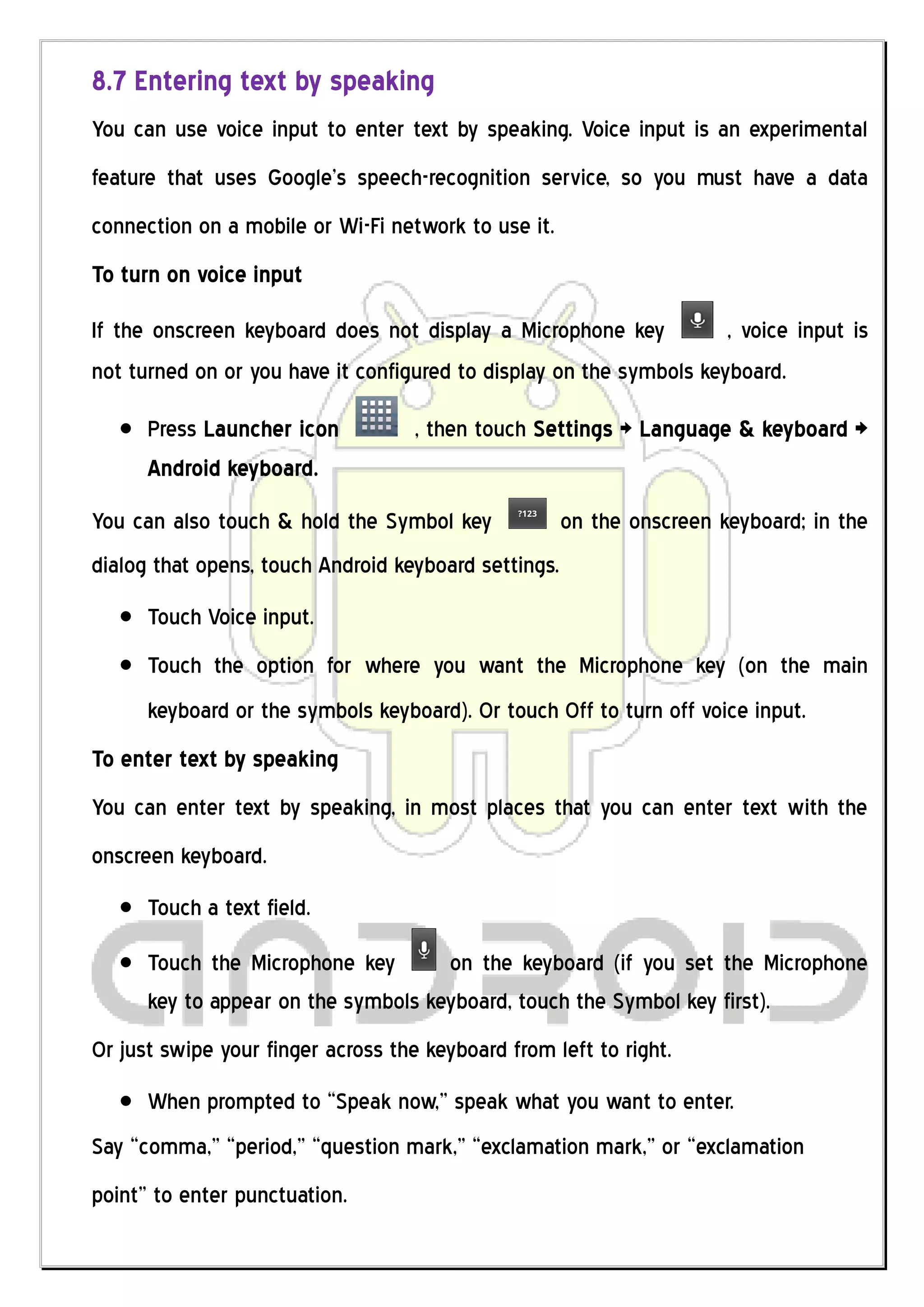 8.7 Entering text by speaking
You can use voice input to enter text by speaking. Voice input is an experimental
feature that uses Google’s speech-recognition service, so you must have a data
connection on a mobile or Wi-Fi network to use it.
To turn on voice input

If the onscreen keyboard does not display a Microphone key           , voice input is
not turned on or you have it configured to display on the symbols keyboard.

      Press Launcher icon           , then touch Settings > Language & keyboard >
      Android keyboard.
You can also touch & hold the Symbol key              on the onscreen keyboard; in the
dialog that opens, touch Android keyboard settings.
      Touch Voice input.
      Touch the option for where you want the Microphone key (on the main
      keyboard or the symbols keyboard). Or touch Off to turn off voice input.
To enter text by speaking
You can enter text by speaking, in most places that you can enter text with the
onscreen keyboard.
      Touch a text field.
      Touch the Microphone key       on the keyboard (if you set the Microphone
      key to appear on the symbols keyboard, touch the Symbol key first).
Or just swipe your finger across the keyboard from left to right.
      When prompted to “Speak now,” speak what you want to enter.
Say “comma,” “period,” “question mark,” “exclamation mark,” or “exclamation
point” to enter punctuation.
 