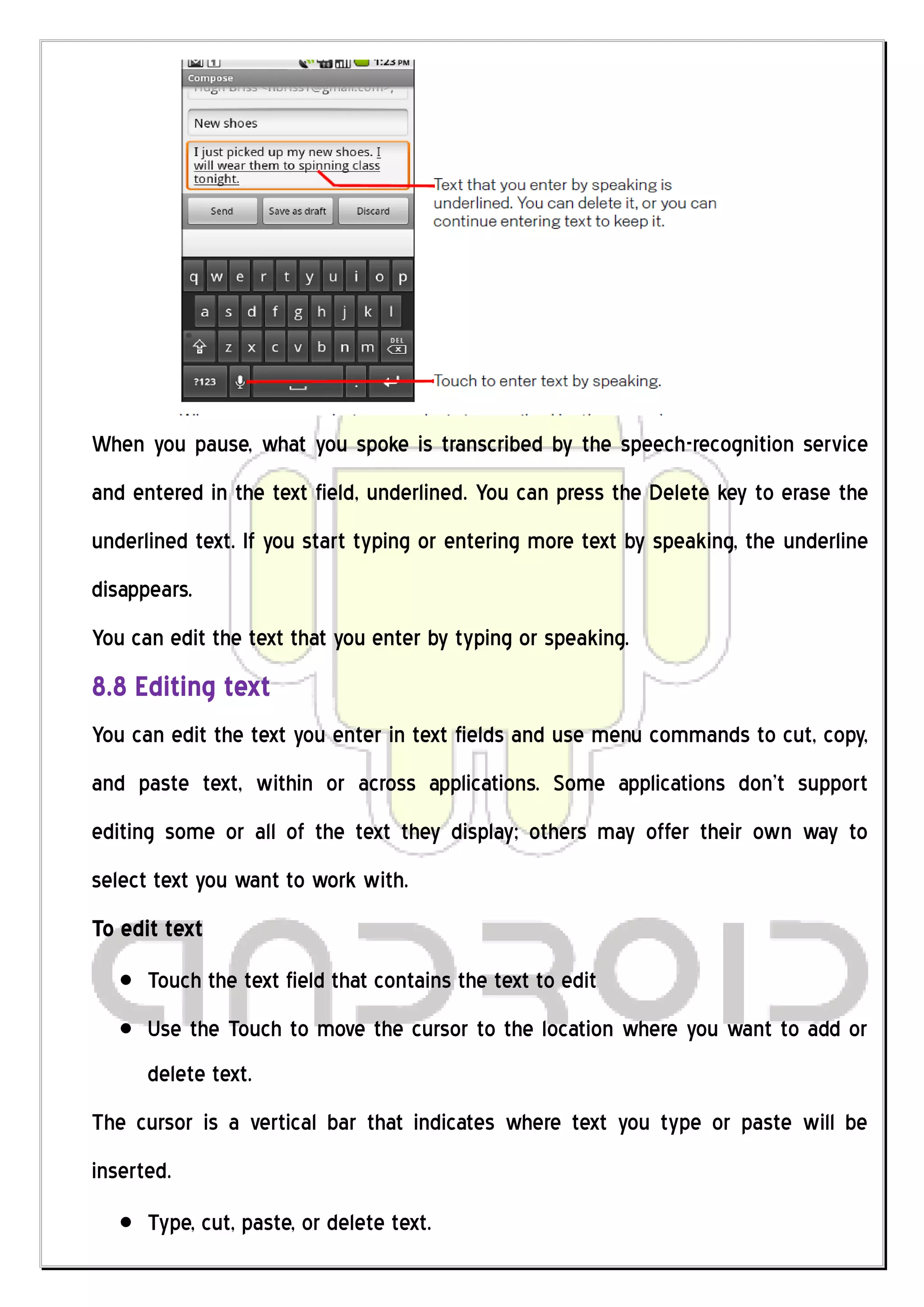 When you pause, what you spoke is transcribed by the speech-recognition service
and entered in the text field, underlined. You can press the Delete key to erase the
underlined text. If you start typing or entering more text by speaking, the underline
disappears.
You can edit the text that you enter by typing or speaking.
8.8 Editing text
You can edit the text you enter in text fields and use menu commands to cut, copy,
and paste text, within or across applications. Some applications don’t support
editing some or all of the text they display; others may offer their own way to
select text you want to work with.
To edit text
      Touch the text field that contains the text to edit
      Use the Touch to move the cursor to the location where you want to add or
      delete text.
The cursor is a vertical bar that indicates where text you type or paste will be
inserted.
      Type, cut, paste, or delete text.
 