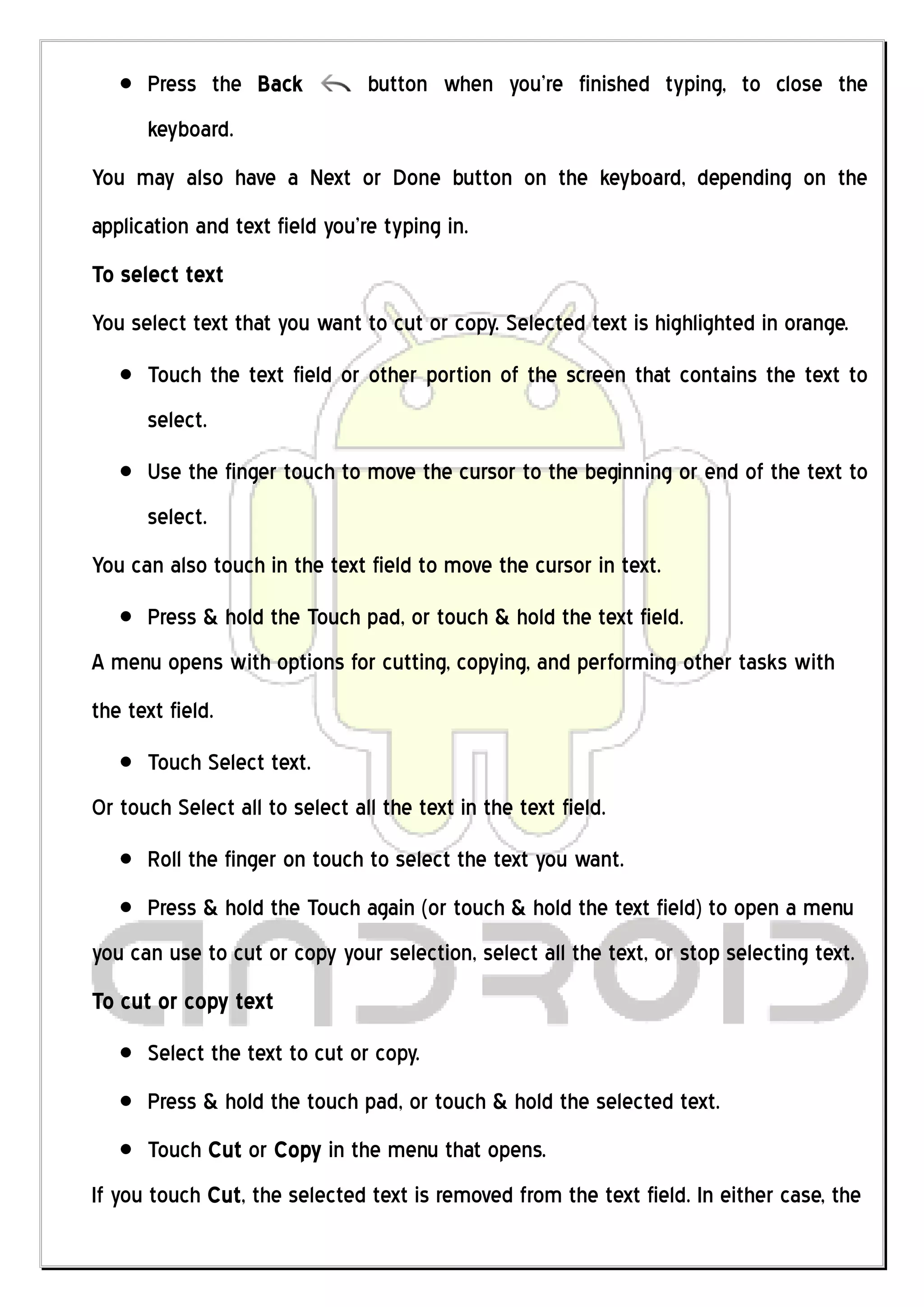 Press the Back            button when you’re finished typing, to close the
      keyboard.
You may also have a Next or Done button on the keyboard, depending on the
application and text field you’re typing in.
To select text
You select text that you want to cut or copy. Selected text is highlighted in orange.
      Touch the text field or other portion of the screen that contains the text to
      select.
      Use the finger touch to move the cursor to the beginning or end of the text to
      select.
You can also touch in the text field to move the cursor in text.
      Press & hold the Touch pad, or touch & hold the text field.
A menu opens with options for cutting, copying, and performing other tasks with
the text field.
      Touch Select text.
Or touch Select all to select all the text in the text field.
      Roll the finger on touch to select the text you want.
      Press & hold the Touch again (or touch & hold the text field) to open a menu
you can use to cut or copy your selection, select all the text, or stop selecting text.
To cut or copy text
      Select the text to cut or copy.
      Press & hold the touch pad, or touch & hold the selected text.
      Touch Cut or Copy in the menu that opens.
If you touch Cut, the selected text is removed from the text field. In either case, the
 