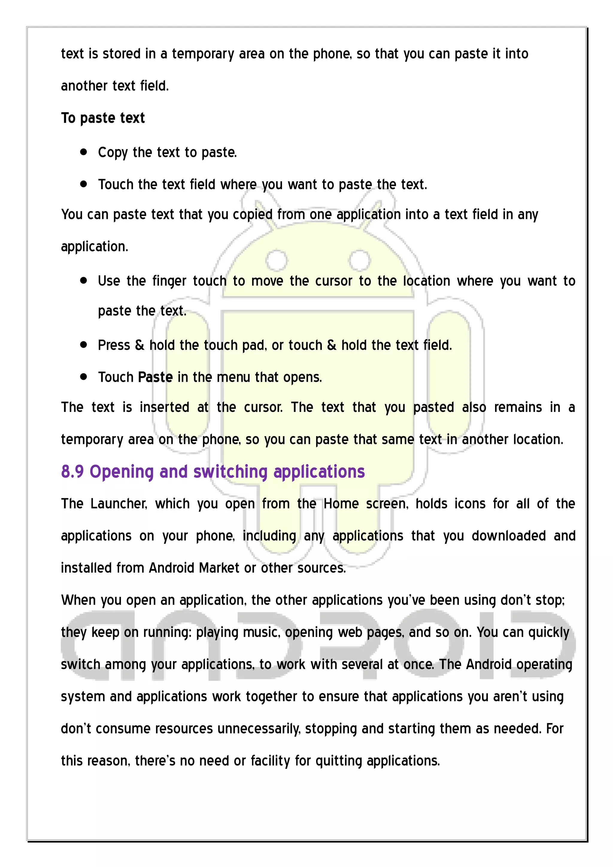 text is stored in a temporary area on the phone, so that you can paste it into
another text field.
To paste text
      Copy the text to paste.
      Touch the text field where you want to paste the text.
You can paste text that you copied from one application into a text field in any
application.
      Use the finger touch to move the cursor to the location where you want to
      paste the text.
      Press & hold the touch pad, or touch & hold the text field.
      Touch Paste in the menu that opens.
The text is inserted at the cursor. The text that you pasted also remains in a
temporary area on the phone, so you can paste that same text in another location.
8.9 Opening and switching applications
The Launcher, which you open from the Home screen, holds icons for all of the
applications on your phone, including any applications that you downloaded and
installed from Android Market or other sources.
When you open an application, the other applications you’ve been using don’t stop;
they keep on running: playing music, opening web pages, and so on. You can quickly
switch among your applications, to work with several at once. The Android operating
system and applications work together to ensure that applications you aren’t using
don’t consume resources unnecessarily, stopping and starting them as needed. For
this reason, there’s no need or facility for quitting applications.
 