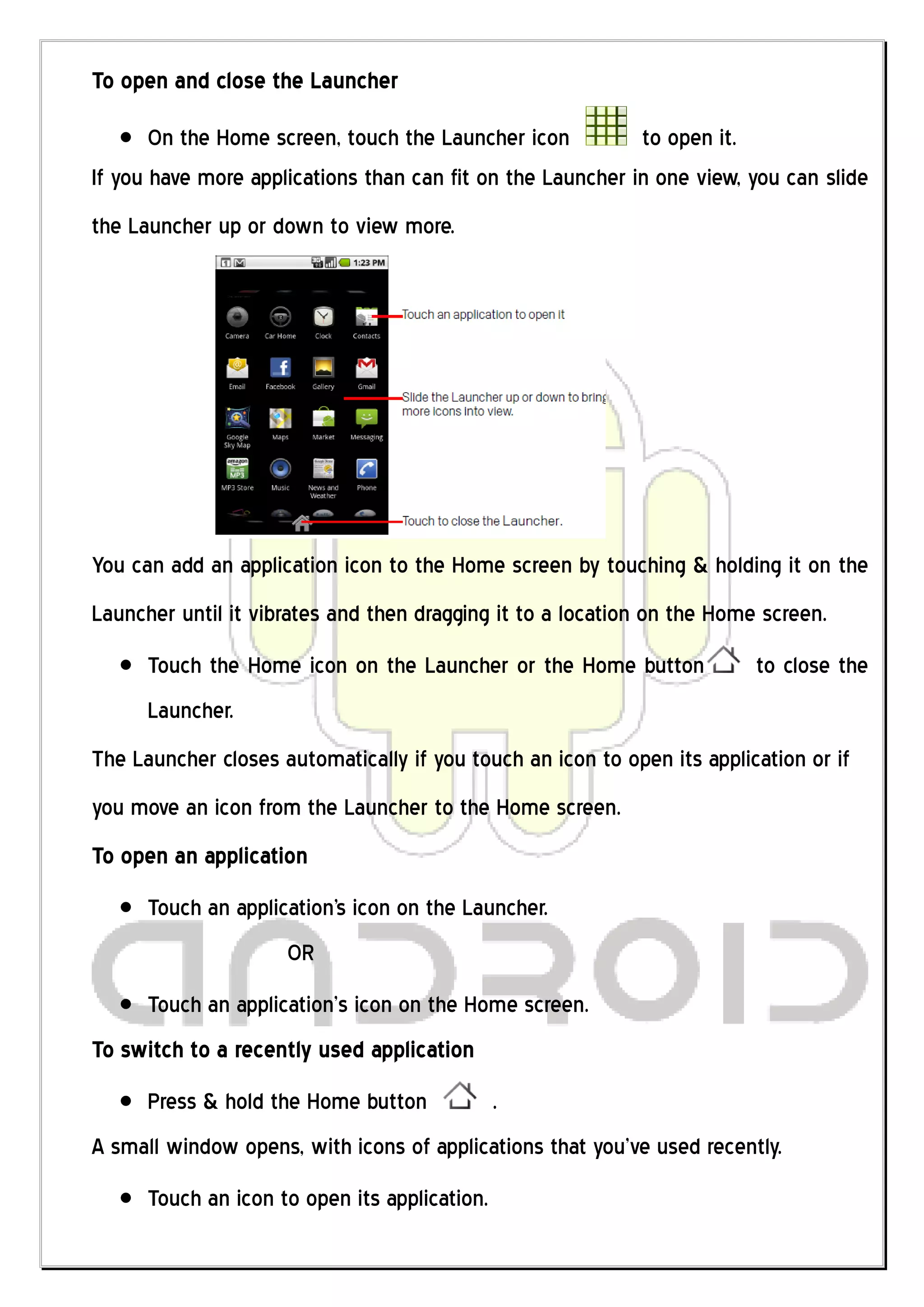 To open and close the Launcher

       On the Home screen, touch the Launcher icon          to open it.
If you have more applications than can fit on the Launcher in one view, you can slide
the Launcher up or down to view more.




You can add an application icon to the Home screen by touching & holding it on the
Launcher until it vibrates and then dragging it to a location on the Home screen.
      Touch the Home icon on the Launcher or the Home button             to close the
      Launcher.
The Launcher closes automatically if you touch an icon to open its application or if
you move an icon from the Launcher to the Home screen.
To open an application
      Touch an application's icon on the Launcher.
                     OR
      Touch an application’s icon on the Home screen.
To switch to a recently used application
      Press & hold the Home button             .
A small window opens, with icons of applications that you’ve used recently.
      Touch an icon to open its application.
 