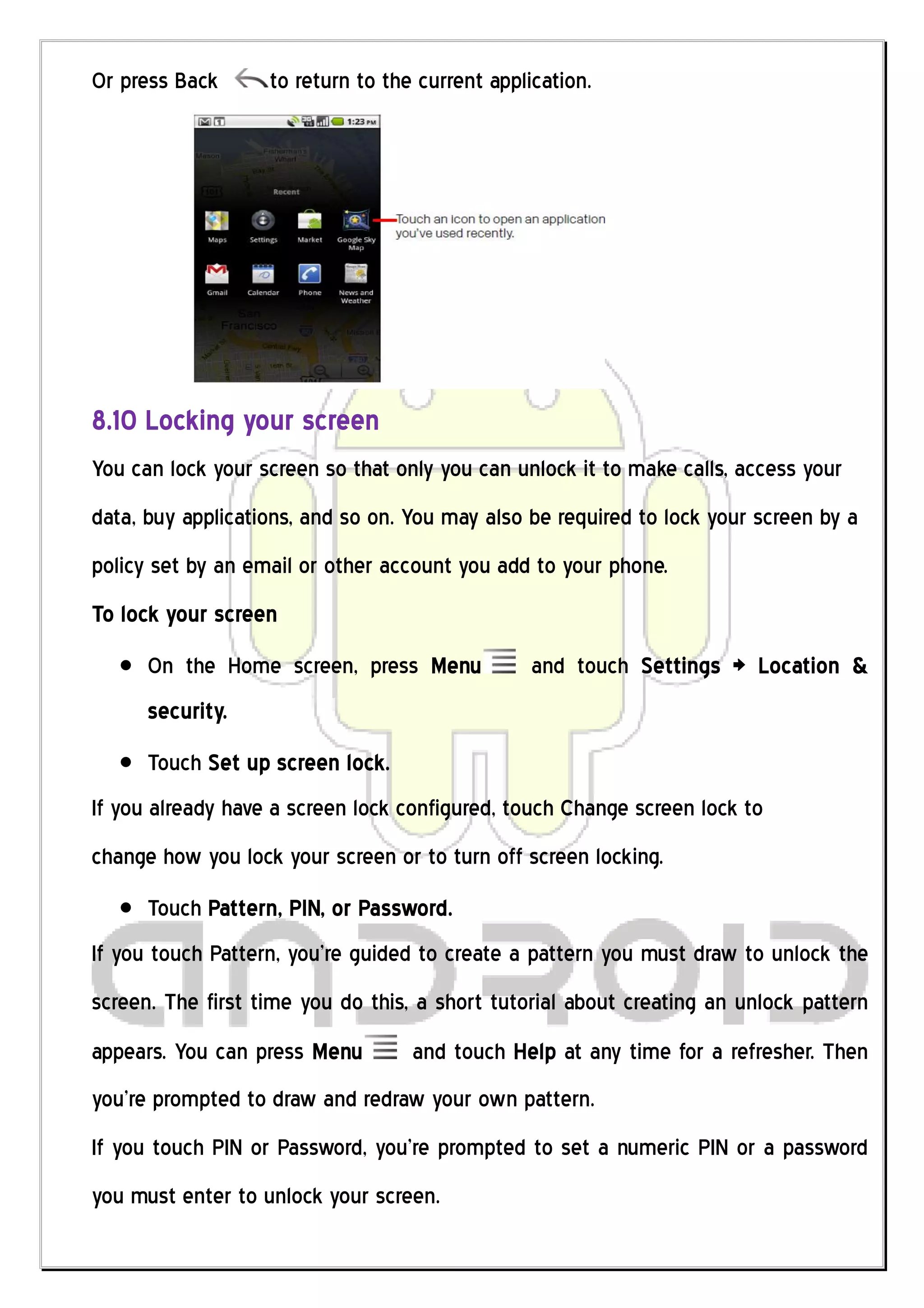 Or press Back      to return to the current application.




8.10 Locking your screen
You can lock your screen so that only you can unlock it to make calls, access your
data, buy applications, and so on. You may also be required to lock your screen by a
policy set by an email or other account you add to your phone.
To lock your screen
      On the Home screen, press Menu             and touch Settings > Location &
      security.
      Touch Set up screen lock.
If you already have a screen lock configured, touch Change screen lock to
change how you lock your screen or to turn off screen locking.
      Touch Pattern, PIN, or Password.
If you touch Pattern, you’re guided to create a pattern you must draw to unlock the
screen. The first time you do this, a short tutorial about creating an unlock pattern
appears. You can press Menu        and touch Help at any time for a refresher. Then
you’re prompted to draw and redraw your own pattern.
If you touch PIN or Password, you’re prompted to set a numeric PIN or a password
you must enter to unlock your screen.
 