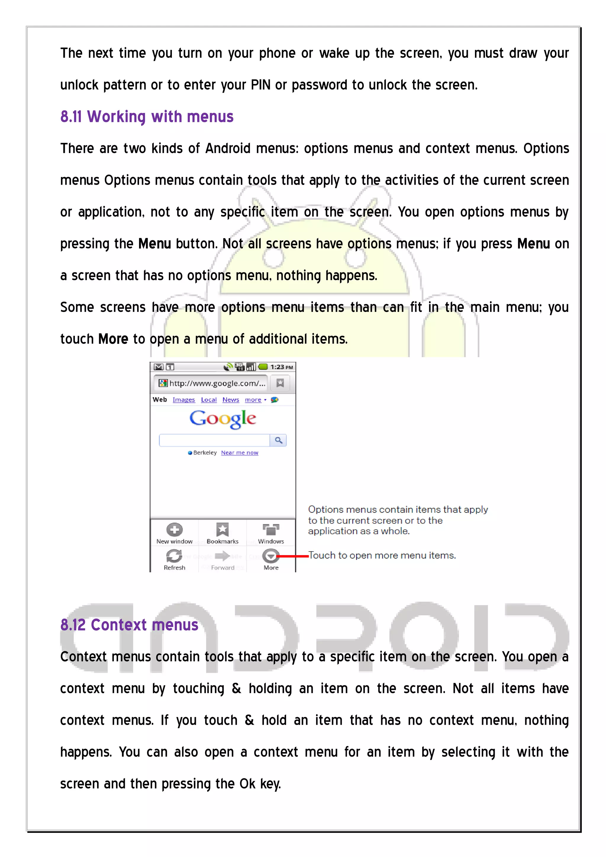 The next time you turn on your phone or wake up the screen, you must draw your
unlock pattern or to enter your PIN or password to unlock the screen.
8.11 Working with menus
There are two kinds of Android menus: options menus and context menus. Options
menus Options menus contain tools that apply to the activities of the current screen
or application, not to any specific item on the screen. You open options menus by
pressing the Menu button. Not all screens have options menus; if you press Menu on
a screen that has no options menu, nothing happens.
Some screens have more options menu items than can fit in the main menu; you
touch More to open a menu of additional items.




8.12 Context menus
Context menus contain tools that apply to a specific item on the screen. You open a
context menu by touching & holding an item on the screen. Not all items have
context menus. If you touch & hold an item that has no context menu, nothing
happens. You can also open a context menu for an item by selecting it with the
screen and then pressing the Ok key.
 