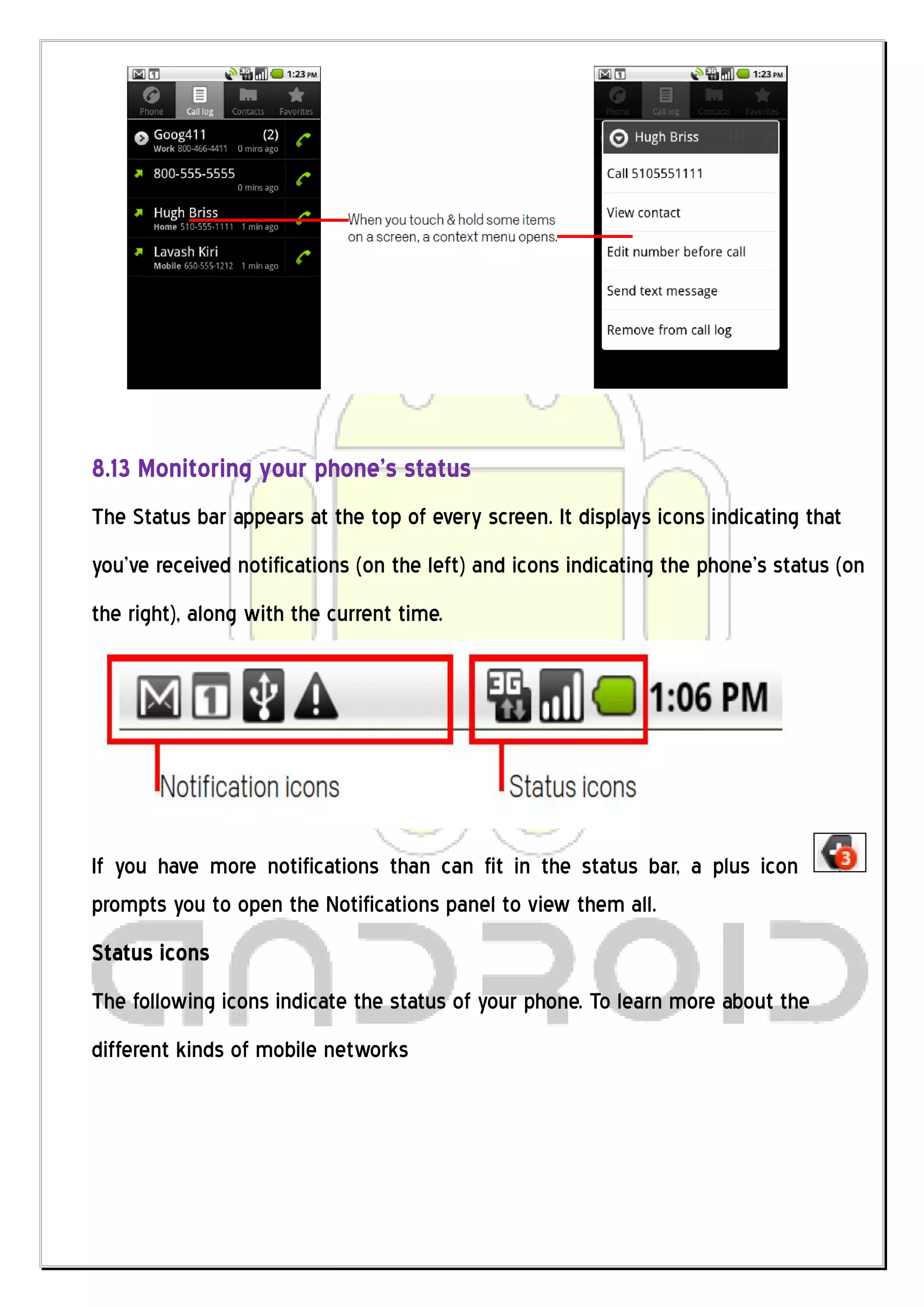 8.13 Monitoring your phone’s status
The Status bar appears at the top of every screen. It displays icons indicating that
you’ve received notifications (on the left) and icons indicating the phone’s status (on
the right), along with the current time.




If you have more notifications than can fit in the status bar, a plus icon
prompts you to open the Notifications panel to view them all.
Status icons
The following icons indicate the status of your phone. To learn more about the
different kinds of mobile networks
 