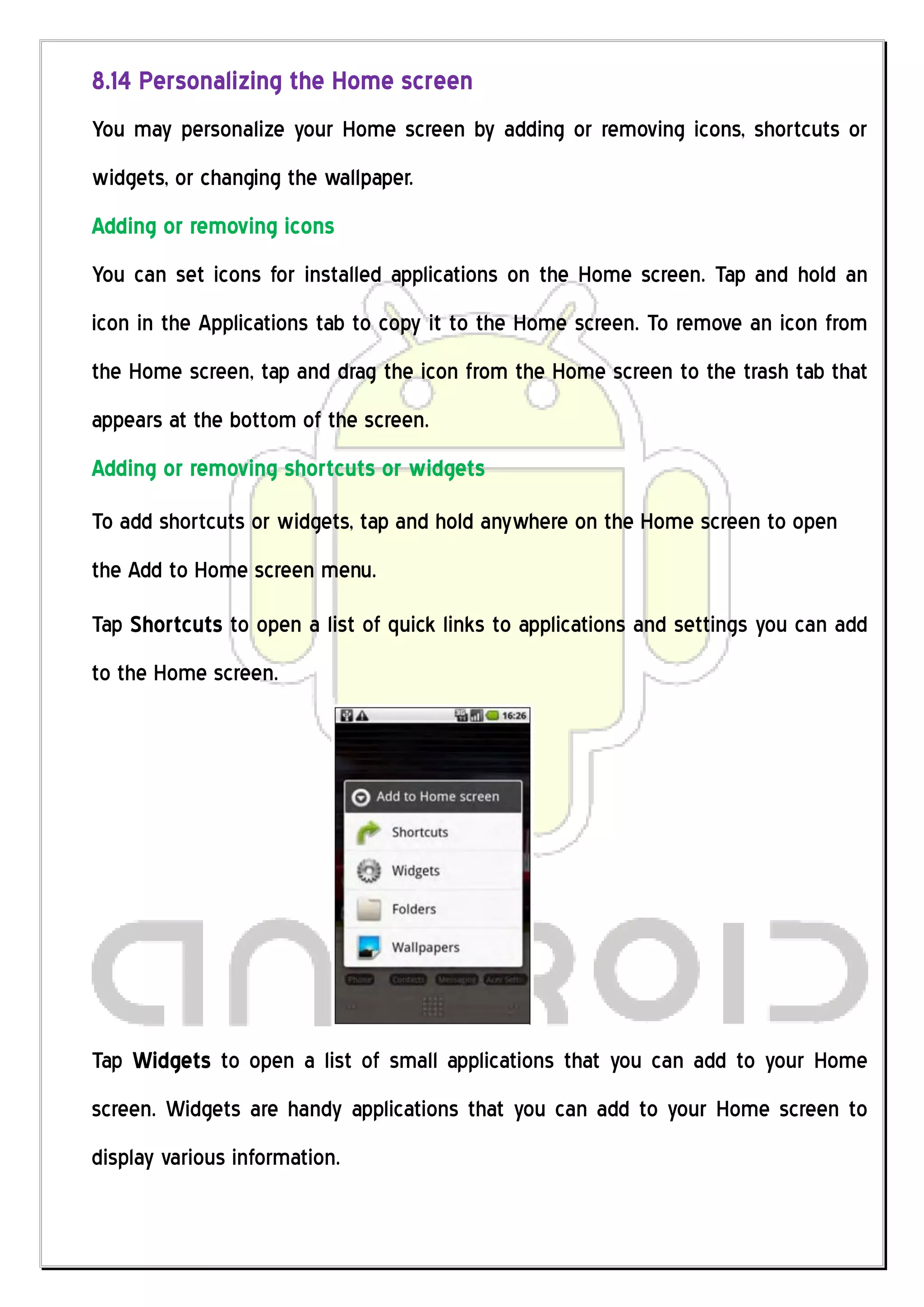 8.14 Personalizing the Home screen
You may personalize your Home screen by adding or removing icons, shortcuts or
widgets, or changing the wallpaper.
Adding or removing icons
You can set icons for installed applications on the Home screen. Tap and hold an
icon in the Applications tab to copy it to the Home screen. To remove an icon from
the Home screen, tap and drag the icon from the Home screen to the trash tab that
appears at the bottom of the screen.
Adding or removing shortcuts or widgets
To add shortcuts or widgets, tap and hold anywhere on the Home screen to open
the Add to Home screen menu.
Tap Shortcuts to open a list of quick links to applications and settings you can add
to the Home screen.




Tap Widgets to open a list of small applications that you can add to your Home
screen. Widgets are handy applications that you can add to your Home screen to
display various information.
 