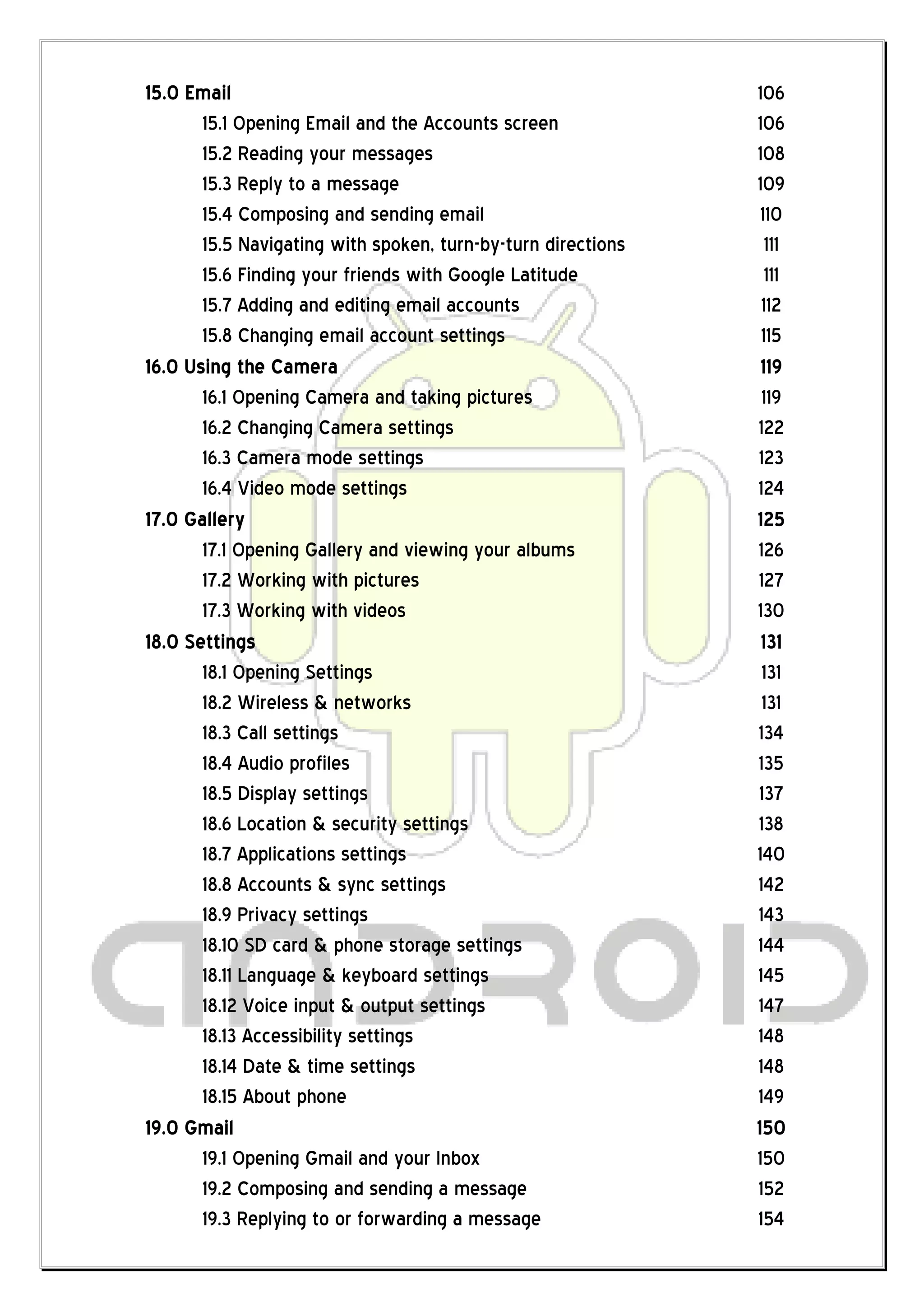 15.0 Email                                                    106
       15.1 Opening Email and the Accounts screen             106
       15.2 Reading your messages                             108
       15.3 Reply to a message                                109
       15.4 Composing and sending email                        110
       15.5 Navigating with spoken, turn-by-turn directions     111
       15.6 Finding your friends with Google Latitude           111
       15.7 Adding and editing email accounts                  112
       15.8 Changing email account settings                    115
16.0 Using the Camera                                          119
       16.1 Opening Camera and taking pictures                 119
       16.2 Changing Camera settings                          122
       16.3 Camera mode settings                              123
       16.4 Video mode settings                               124
17.0 Gallery                                                  125
       17.1 Opening Gallery and viewing your albums           126
       17.2 Working with pictures                             127
       17.3 Working with videos                               130
18.0 Settings                                                  131
       18.1 Opening Settings                                   131
       18.2 Wireless & networks                                131
       18.3 Call settings                                     134
       18.4 Audio profiles                                    135
       18.5 Display settings                                  137
       18.6 Location & security settings                      138
       18.7 Applications settings                             140
       18.8 Accounts & sync settings                          142
       18.9 Privacy settings                                  143
       18.10 SD card & phone storage settings                 144
       18.11 Language & keyboard settings                     145
       18.12 Voice input & output settings                    147
       18.13 Accessibility settings                           148
       18.14 Date & time settings                             148
       18.15 About phone                                      149
19.0 Gmail                                                    150
       19.1 Opening Gmail and your Inbox                      150
       19.2 Composing and sending a message                   152
       19.3 Replying to or forwarding a message               154
 