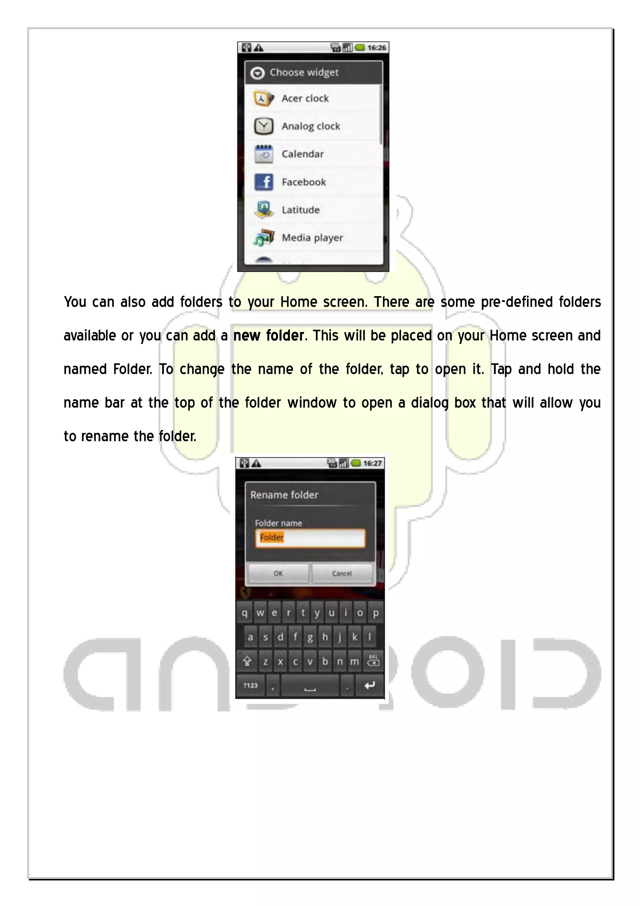 You can also add folders to your Home screen. There are some pre-defined folders
available or you can add a new folder. This will be placed on your Home screen and
named Folder. To change the name of the folder, tap to open it. Tap and hold the
name bar at the top of the folder window to open a dialog box that will allow you
to rename the folder.
 