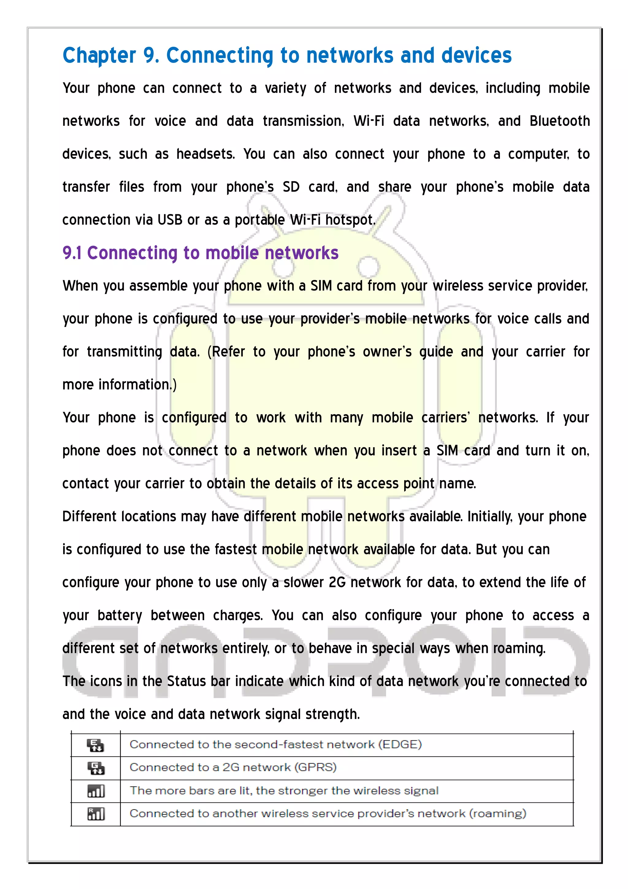 Chapter 9. Connecting to networks and devices
Your phone can connect to a variety of networks and devices, including mobile
networks for voice and data transmission, Wi-Fi data networks, and Bluetooth
devices, such as headsets. You can also connect your phone to a computer, to
transfer files from your phone’s SD card, and share your phone’s mobile data
connection via USB or as a portable Wi-Fi hotspot.
9.1 Connecting to mobile networks
When you assemble your phone with a SIM card from your wireless service provider,
your phone is configured to use your provider’s mobile networks for voice calls and
for transmitting data. (Refer to your phone’s owner’s guide and your carrier for
more information.)
Your phone is configured to work with many mobile carriers’ networks. If your
phone does not connect to a network when you insert a SIM card and turn it on,
contact your carrier to obtain the details of its access point name.
Different locations may have different mobile networks available. Initially, your phone
is configured to use the fastest mobile network available for data. But you can
configure your phone to use only a slower 2G network for data, to extend the life of
your battery between charges. You can also configure your phone to access a
different set of networks entirely, or to behave in special ways when roaming.
The icons in the Status bar indicate which kind of data network you’re connected to
and the voice and data network signal strength.
 