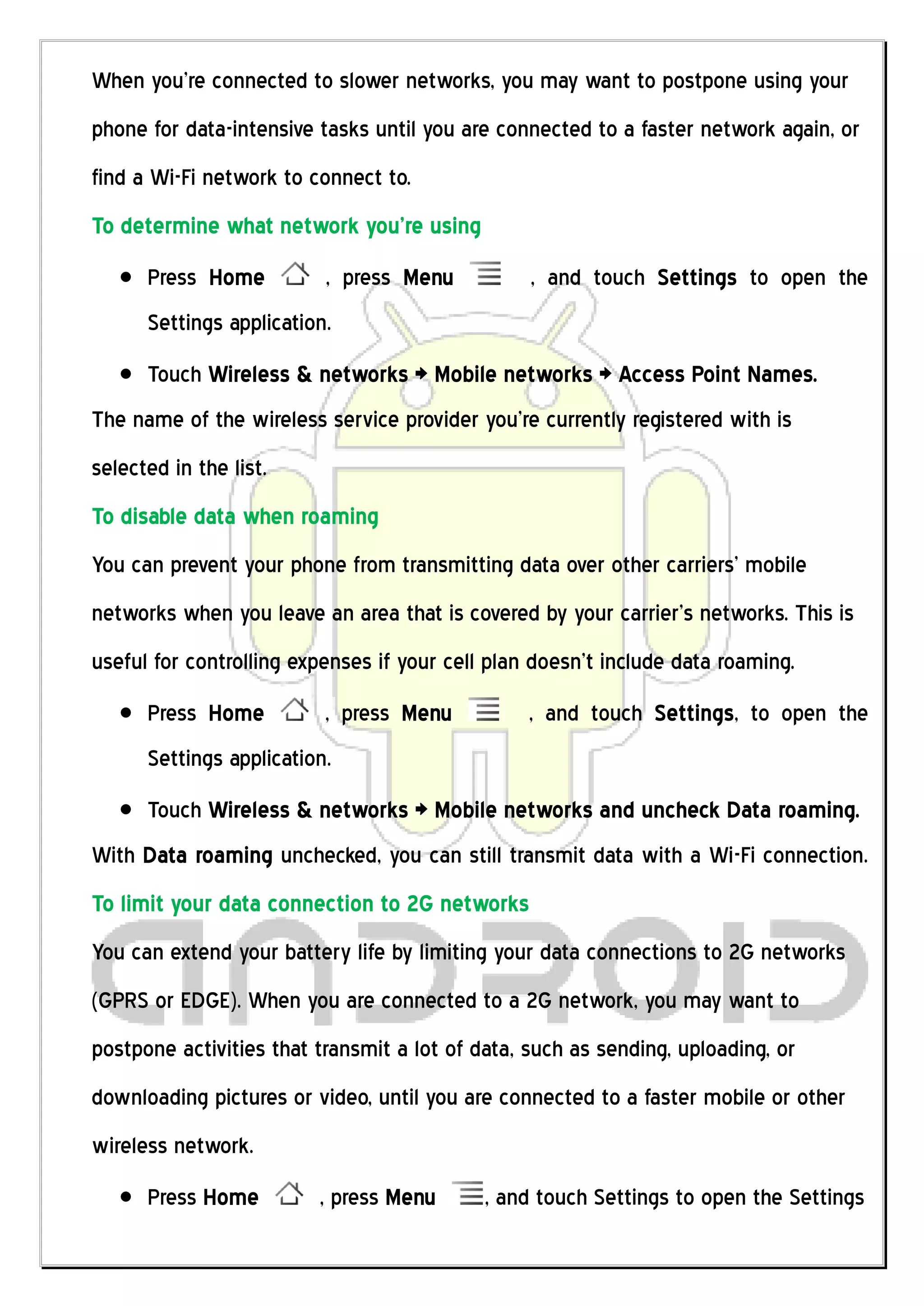 When you’re connected to slower networks, you may want to postpone using your
phone for data-intensive tasks until you are connected to a faster network again, or
find a Wi-Fi network to connect to.
To determine what network you’re using
      Press Home          , press Menu           , and touch Settings to open the
      Settings application.
      Touch Wireless & networks > Mobile networks > Access Point Names.
The name of the wireless service provider you’re currently registered with is
selected in the list.
To disable data when roaming
You can prevent your phone from transmitting data over other carriers’ mobile
networks when you leave an area that is covered by your carrier’s networks. This is
useful for controlling expenses if your cell plan doesn’t include data roaming.
      Press Home          , press Menu           , and touch Settings, to open the
      Settings application.
      Touch Wireless & networks > Mobile networks and uncheck Data roaming.
With Data roaming unchecked, you can still transmit data with a Wi-Fi connection.
To limit your data connection to 2G networks
You can extend your battery life by limiting your data connections to 2G networks
(GPRS or EDGE). When you are connected to a 2G network, you may want to
postpone activities that transmit a lot of data, such as sending, uploading, or
downloading pictures or video, until you are connected to a faster mobile or other
wireless network.
      Press Home         , press Menu       , and touch Settings to open the Settings
 