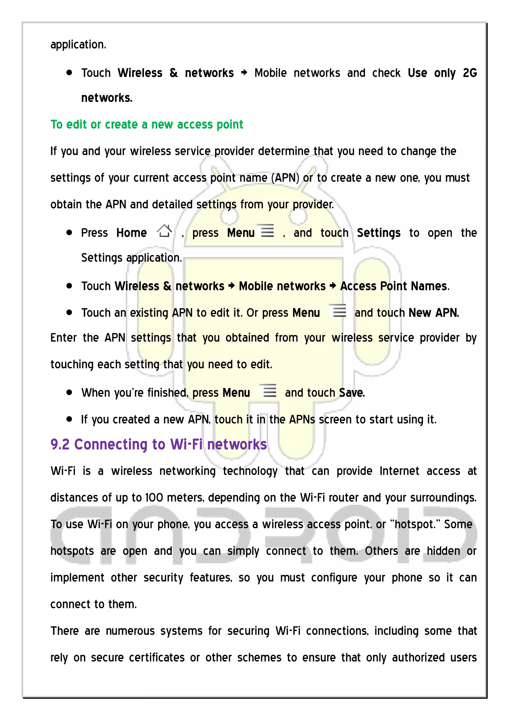 application.
      Touch Wireless & networks > Mobile networks and check Use only 2G
      networks.
To edit or create a new access point
If you and your wireless service provider determine that you need to change the
settings of your current access point name (APN) or to create a new one, you must
obtain the APN and detailed settings from your provider.
      Press Home          , press Menu         , and touch Settings to open the
      Settings application.
      Touch Wireless & networks > Mobile networks > Access Point Names.
      Touch an existing APN to edit it. Or press Menu        and touch New APN.
Enter the APN settings that you obtained from your wireless service provider by
touching each setting that you need to edit.
      When you’re finished, press Menu         and touch Save.
      If you created a new APN, touch it in the APNs screen to start using it.
9.2 Connecting to Wi-Fi networks
Wi-Fi is a wireless networking technology that can provide Internet access at
distances of up to 100 meters, depending on the Wi-Fi router and your surroundings.
To use Wi-Fi on your phone, you access a wireless access point, or “hotspot.” Some
hotspots are open and you can simply connect to them. Others are hidden or
implement other security features, so you must configure your phone so it can
connect to them.
There are numerous systems for securing Wi-Fi connections, including some that
rely on secure certificates or other schemes to ensure that only authorized users
 