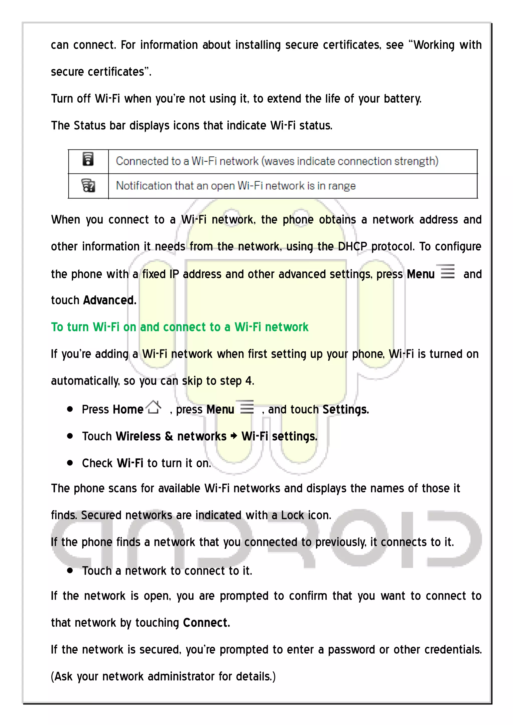 can connect. For information about installing secure certificates, see “Working with
secure certificates”.
Turn off Wi-Fi when you’re not using it, to extend the life of your battery.
The Status bar displays icons that indicate Wi-Fi status.




When you connect to a Wi-Fi network, the phone obtains a network address and
other information it needs from the network, using the DHCP protocol. To configure
the phone with a fixed IP address and other advanced settings, press Menu           and
touch Advanced.
To turn Wi-Fi on and connect to a Wi-Fi network
If you’re adding a Wi-Fi network when first setting up your phone, Wi-Fi is turned on
automatically, so you can skip to step 4.
      Press Home        , press Menu        , and touch Settings.
      Touch Wireless & networks > Wi-Fi settings.
      Check Wi-Fi to turn it on.
The phone scans for available Wi-Fi networks and displays the names of those it
finds. Secured networks are indicated with a Lock icon.
If the phone finds a network that you connected to previously, it connects to it.
      Touch a network to connect to it.
If the network is open, you are prompted to confirm that you want to connect to
that network by touching Connect.
If the network is secured, you’re prompted to enter a password or other credentials.
(Ask your network administrator for details.)
 